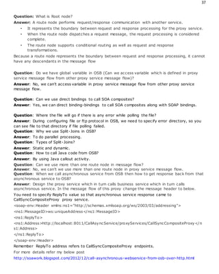 37
Question: What is Root node?
Answer: A route node performs request/response communication with another service.
• It represents the boundary between request and response processing for the proxy service.
• When the route node dispatches a request message, the request processing is considered
complete.
• The route node supports conditional routing as well as request and response
transformations.
Because a route node represents the boundary between request and response processing, it cannot
have any descendants in the message flow
Question: Do we have global variable in OSB (Can we access variable which is defined in proxy
service message flow from other proxy service message flow)?
Answer: No, we can't access variable in proxy service message flow from other proxy service
message flow.
Question: Can we use direct bindings to call SOA composites?
Answer: Yes, we can direct binding-bindings to call SOA composites along with SOAP bindings.
Question: Where the file will go if there is any error while polling the file?
Answer: During configuring file or ftp protocol in OSB, we need to specify error directory, so you
can see file to that directory if file polling failed.
Question: Why we use Split-Joins in OSB?
Answer: To do parallel processing.
Question: Types of Split-Joins?
Answer: Static and dynamic.
Question: How to call Java code from OSB?
Answer: By using Java callout activity.
Question: Can we use more than one route node in message flow?
Answer: No, we can't we use more than one route node in proxy service message flow.
Question: When we call asynchronous service from OSB then how to get response back from that
asynchronous service to OSB?
Answer: Design the proxy service which in turn calls business service which in turn calls
asynchronous service. In the message flow of this proxy change the message header to below.
You need to specify ReplyTo value so that asynchronous service response came to
CallSyncCompositeProxy proxy service.
<soap-env:Header xmlns:ns1="http://schemas.xmlsoap.org/ws/2003/03/addressing">
<ns1:MessageID>ws:uniqueAddress</ns1:MessageID>
<ns1:ReplyTo>
<ns1:Address>http://localhost:8011/CallAsyncService/proxyServices/CallSyncCompositeProxy</n
s1:Address>
</ns1:ReplyTo>
</soap-env:Header>
Remember ReplyTo address refers to CallSyncCompositeProxy endpoints.
For more details refer my below post
http://soawork.blogspot.com/2012/12/call-asynchronous-webservice-from-osb-over-http.html
 