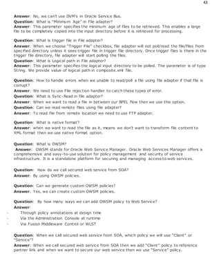 43
Answer: No, we can’t use DVM’s in Oracle Service Bus.
Question: What is “Minimum Age” in File adapter?
Answer: This parameter specifies the minimum age of files to be retrieved. This enables a large
file to be completely copied into the input directory before it is retrieved for processing.
Question: What is trigger file in File adapter?
Answer: When we choose “Trigger File” checkbox, file adapter will not poll/read the file/files from
specified directory unless it sees trigger file in trigger file directory. Once trigger files is there in the
trigger file directory, file adapter will start polling the files.
Question: What is Logical path in File adapter?
Answer: This parameter specifies the logical input directory to be polled. The parameter is of type
String. We provide value of logical path in composite.xml file.
Question: How to handle errors when we unable to read/poll a file using file adapter if that file is
corrupt?
Answer: We need to use File rejection handler to catch these types of error.
Question: What is Sync-Read in file adapter?
Answer: When we want to read a file in between our BPEL flow then we use this option.
Question: Can we read remote files using file adapter?
Answer: To read file from remote location we need to use FTP adapter.
Question: What is native format?
Answer: when we want to read the file as it, means we don’t want to transform file content to
XML format then we use native format option.
Question: What is OWSM?
Answer: OWSM stands for Oracle Web Service Manager. Oracle Web Services Manager offers a
comprehensive and easy-to-use solution for policy management and security of service
infrastructure. It is a standalone platform for securing and managing access to web services.
Question: How do we call secured web service from SOA?
Answer: By using OWSM policies.
Question: Can we generate custom OWSM policies?
Answer: Yes, we can create custom OWSM policies.
Question: By how many ways we can add OWSM policy to Web Service?
Answer:
· Through policy annotations at design time
· Via the Administration Console at runtime
· Via Fusion Middleware Control or WLST
Question: When we call secured web service from SOA, which policy we will use “Client” or
“Service”?
Answer: When we call secured web service from SOA then we add “Client” policy to reference
partner link and when we want to secure our web service then we use “Service” policy.
 