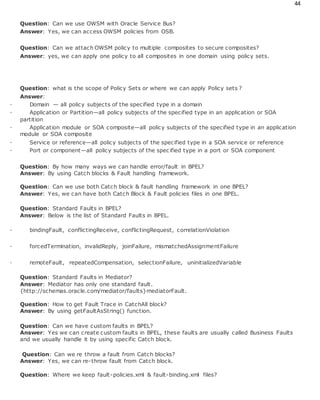 44
Question: Can we use OWSM with Oracle Service Bus?
Answer: Yes, we can access OWSM policies from OSB.
Question: Can we attach OWSM policy to multiple composites to secure composites?
Answer: yes, we can apply one policy to all composites in one domain using policy sets.
Question: what is the scope of Policy Sets or where we can apply Policy sets ?
Answer:
· Domain — all policy subjects of the specified type in a domain
· Application or Partition—all policy subjects of the specified type in an application or SOA
partition
· Application module or SOA composite—all policy subjects of the specified type in an application
module or SOA composite
· Service or reference—all policy subjects of the specified type in a SOA service or reference
· Port or component—all policy subjects of the specified type in a port or SOA component
Question: By how many ways we can handle error/fault in BPEL?
Answer: By using Catch blocks & Fault handling framework.
Question: Can we use both Catch block & fault handling framework in one BPEL?
Answer: Yes, we can have both Catch Block & Fault policies files in one BPEL.
Question: Standard Faults in BPEL?
Answer: Below is the list of Standard Faults in BPEL.
· bindingFault, conflictingReceive, conflictingRequest, correlationViolation
· forcedTermination, invalidReply, joinFailure, mismatchedAssignmentFailure
· remoteFault, repeatedCompensation, selectionFailure, uninitializedVariable
Question: Standard Faults in Mediator?
Answer: Mediator has only one standard fault.
{http://schemas.oracle.com/mediator/faults}mediatorFault.
Question: How to get Fault Trace in CatchAll block?
Answer: By using getFaultAsString() function.
Question: Can we have custom faults in BPEL?
Answer: Yes we can create custom faults in BPEL, these faults are usually called Business Faults
and we usually handle it by using specific Catch block.
Question: Can we re throw a fault from Catch blocks?
Answer: Yes, we can re-throw fault from Catch block.
Question: Where we keep fault-policies.xml & fault-binding.xml files?
 
