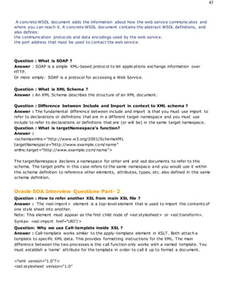 47
A concrete WSDL document adds the information about how the web service communic ates and
where you can reach it. A concrete WSDL document contains the abstract WSDL definitions, and
also defines:
the communication protocols and data encodings used by the web service.
the port address that must be used to contact the web service.
Question : What is SOAP ?
Answer : SOAP is a simple XML-based protocol to let applications exchange information over
HTTP.
Or more simply: SOAP is a protocol for accessing a Web Service.
Question : What is XML Schema ?
Answer : An XML Schema describes the structure of an XML document.
Question : Difference between Include and Import in context to XML schema ?
Answer : The fundamental difference between include and import is that you must use import to
refer to declarations or definitions that are in a different target namespace and you must use
include to refer to declarations or definitions that are (or will be) in the same target namespace.
Question : What is targetNamespace's function?
Answer :
<schemaxmlns="http://www.w3.org/2001/SchemaXML
targetNamespace="http://www.example.com/name"
xmlns:target="http://www.example.com/name">
The targetNamespace declares a namespace for other xml and xsd documents to refer to this
schema. The target prefix in this case refers to the same namespace and you would use it within
this schema definition to reference other elements, attributes, types, etc. also defined in this same
schema definition.
Oracle SOA Interview Questions Part- 2
Question : How to refer another XSL from main XSL file ?
Answer : The <xsl:import> element is a top-level element that is used to import the contents of
one style sheet into another.
Note: This element must appear as the first child node of <xsl:stylesheet> or <xsl:transform>.
Syntax: <xsl:import href="URI"/>
Question: Why we use Call-template inside XSL ?
Answer : Call-template works similar to the apply-template element in XSLT. Both attach a
template to specific XML data. This provides formatting instructions for the XML. The main
difference between the two processes is the call function only works with a named template. You
must establish a 'name' attribute for the template in order to call it up to format a document.
<?xml version="1.0"?>
<xsl:stylesheet version="1.0"
 