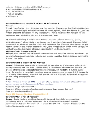 48
xmlns:xsl="http://www.w3.org/1999/XSL/Transform">
< xsl:call-template name="myTemplate">
< !-- Content: xsl -->
< /xsl:call-template>
< stylesheet>
Question: Difference between XA & Non-XA transaction ?
Answer:
Non-XA (Local Transaction): It involves only one resource. When you use Non-XA transaction then
you can’t involve multiple resources (different databases, Queues, application servers etc), you can
rollback or commit transaction for only one resource. There is not transaction manager for this
transaction as we are dealing with only one resource at a time.
XA (Global Transaction): It involves more than one resource (different databases, queues,
application servers) all participate in one transaction. It uses two-phase commit to ensure that all
resources either all commit or rollback any particular transaction. When you have scenario like you
need to connect to two different databases, JMS Queue and application server, in this case you will
use XA transaction that means all resource participate in one transaction only.
Question: What is inline schema ?
Answer: Inline schemas are XML schema definitions included inside XML instance documents. Like
external schema documents, inline schemas can be used to validate that the instance matches the
schema constraints.
Question: what is the use of Pick Activity?
Answer: This activity waits for the occurrence of one event in a set of events and performs the
activity associated with that event. The occurrence of the events is often mutually exclusive (the
process either receives an acceptance or rejection message, but not both). If multiple events
occur, the selection of the activity to perform depends on which event occurred first. If the events
occur nearly simultaneously, there is a race and the choice of activity to be performed is dependent
on both timing and implementation.
( OR)
A Pick activity is a structured BPEL and is part of our process definition, and a Pick activity can
contain one or more OnMessage and OnAlarm activities.
Question: Design patterns in SOA ?
Question: Difference between Synchronous Process and Asynchronous Process ?
Question: Use of Config Plans ?
Oracle SOA Interview Questions (Mediator) Part-3
Question: What is role of Mediator?
Answer: Oracle Mediator provides a lightweight framework to mediate between various
components within a composite application. Oracle Mediator converts data to facilitate
communication between different interfaces exposed by different components that are wired to
build a SOA composite application.
 