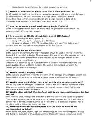 5
• Duplication of the artifacts can be avoided between the services.
22) What is a XA datasource? How it differs from a non-XA datasource?
An XA transaction involves a coordinating transaction manager, with one or more databases
(or other resources, like JMS) all involved in a single global transaction. Non-XA
transactions have no transaction coordinator, and a single resource is doing all its
transaction work itself (this is sometimes called local transactions).
23) How can we secure our web services using Oracle SOA Suite?
When accessing the services should be restricted to the group,then service should be
secured via WSM (Web service Manager).
24) How to deploy an XSL file without deployment of BPEL Process?
We will directly deploy the XSLT, options: -
• Using ANT script by file replacement in TMP folder.
• By creating a folder in BPEL PM installation folder and specifying its location in
our BPEL code with http call and replacing our xslt to that location.
25) What is HA File and FTP Adapters?
In the clustered environment,File and FTP adapters should be used as HA(High-Availability)
Inbound:It is controlled by Control Files and avoids the race between the manages servers in
reading the files where the reference of the files read by the managed servers will be
maintained in the control directory.
Outbound:It is controlled by DB Mutex table exist in the SOA dehydration store and this
avoids duplicated been written to the same file when all the managed servers in the
clusters process the same messages.
26) What is singleton Property in SOA?
In the clustered environment when the processing of the message should happen via only one
SOA managed server, then the property singleton needs to be defined at the adapter
level.
27) What is a pick activity? Can I have a pick activity with no onMessage branch?
Pick activity picks the messages from service (Source) which has multiple operations or the
BPEL process needs to receive the messages from multiple source system. Pick activity
should have at least on Message branch.
28) What is a flow activity? What is a flowN activity and how does it leverages the flow
activity?
Flow activity is used, when parallel execution of the flow is needed and to use this property
“non blocking invoke should be set as true “at the partner link level and no. of execution of
parallel flow is defined and static. Where as in Flown the no. of execution of parallel flow is
not static and it is determined during run time.
29) What do you mean by non-idempotent activity? Which all activities are
non-idempotent by default?
Activities like Pick, Wait, receive, reply and checkpoint() are called non-Idempotent activity
and during the execution of the process whenever these activities are encountered then it
 