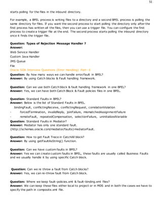 51
starts polling for the files in the inbound directory.
For example, a BPEL process is writing files to a directory and a second BPEL process is polling the
same directory for files. If you want the second process to start polling the directory only after the
first process has written all the files, then you can use a trigger file. You can configure the first
process to create a trigger file at the end. The second process starts polling the inbound directory
once it finds the trigger file.
Question: Types of Rejection Message Handler ?
Answer:
Web Service Handler
Custom Java Handler
JMS Queue
File
Oracle SOA Interview Questions (Error Handling) Part- 6
Question: By how many ways we can handle error/fault in BPEL?
Answer: By using Catch blocks & Fault handling framework.
Question: Can we use both Catch block & fault handling framework in one BPEL?
Answer: Yes, we can have both Catch Block & Fault policies files in one BPEL.
Question: Standard Faults in BPEL?
Answer: Below is the list of Standard Faults in BPEL.
bindingFault, conflictingReceive, conflictingRequest, correlationViolation
· forcedTermination, invalidReply, joinFailure, mismatchedAssignmentFailure
· remoteFault, repeatedCompensation, selectionFailure, uninitializedVariable
Question: Standard Faults in Mediator?
Answer: Mediator has only one standard fault.
{http://schemas.oracle.com/mediator/faults}mediatorFault.
Question: How to get Fault Trace in CatchAll block?
Answer: By using getFaultAsString() function.
Question: Can we have custom faults in BPEL?
Answer: Yes we can create custom faults in BPEL, these faults are usually called Business Faults
and we usually handle it by using specific Catch block.
Question: Can we re throw a fault from Catch blocks?
Answer: Yes, we can re-throw fault from Catch block.
Question: Where we keep fault-policies.xml & fault-binding.xml files?
Answer: We can keep these files either local to project or in MDS and in both the cases we have to
specify the path in composite.xml file.
 