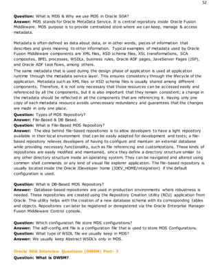 52
Question: What is MDS & Why we use MDS in Oracle SOA?
Answer: MDS stands for Oracle MetaData Service. It is central repository inside Oracle Fusion
Middleware. MDS purpose is to provide centralized store where we can keep, manage & access
metadata.
Metadata is often defined as data about data, or in other words, pieces of information that
describes and gives meaning to other information. Typical examples of metadata used by Oracle
Fusion Middleware components are XML files, XSD schema files, XSL transformations, SCA
composites, BPEL processes, WSDLs, business rules, Oracle ADF pages, JaveServer Pages (JSP),
and Oracle ADF task flows, among others.
The same metadata that is used during the design phase of application is used at application
runtime through the metadata service layer. This ensures consistency through the lifecycle of the
application. Metadata such as XML files or XSD schema files is usually shared among different
components. Therefore, it is not only necessary that those resources can be accessed easily and
referenced by all the components, but it is also important that they remain consistent; a change in
the metadata should be reflected in all the components that are referencing it. Having only one
copy of each metadata resource avoids unnecessary redundancy and guarantees that the changes
are made in only one place.
Question: Types of MDS Repository?
Answer: File-Based & DB Based.
Question: What is File-Based MDS Repository?
Answer: The idea behind file-based repositories is to allow developers to have a light repository
available in their local environment that can be easily adapted for development and tests; a file-
based repository relieves developers of having to configure and maintain an external database
while providing necessary functionality, such as file referencing and customizations. These kinds of
repositories are easily modified and maintained, sinc e they define a directory structure similar to
any other directory structure inside an operating system. They can be navigated and altered using
common shell commands or any kind of visual file explorer application. The file-based repository is
usually located inside the Oracle JDeveloper home (JDEV_HOME/integration) if the default
configuration is used.
Question: What is DB-Based MDS Repository?
Answer: Database-based repositories are used in production environments where robustness is
needed. These repositories are created using the Repository Creation Utility (RCU) application from
Oracle. This utility helps with the creation of a new database schema with its corresponding tables
and objects. Repositories can later be registered or deregistered via the Oracle Enterprise Manager
Fusion Middleware Control console.
Question: Which configuration file store MDS configurations?
Answer: The adf-config.xml file is a configuration file that is used to store MDS Configurations.
Question: What type of WSDL file we usually keep in MDS?
Answer: We usually keep Abstract WSDL’s only in MDS.
Oracle SOA Interview Questions (OWSM) Part- 7
Question: What is OWSM?
 