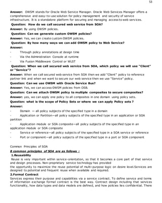 53
Answer: OWSM stands for Oracle Web Service Manager. Oracle Web Services Manager offers a
comprehensive and easy-to-use solution for policy management and security of service
infrastructure. It is a standalone platform for securing and managing access to web services.
Question: How do we call secured web service from SOA?
Answer: By using OWSM policies.
Question: Can we generate custom OWSM policies?
Answer: Yes, we can create custom OWSM policies.
Question: By how many ways we can add OWSM policy to Web Service?
Answer:
· Through policy annotations at design time
· Via the Administration Console at runtime
· Via Fusion Middleware Control or WLST
Question: When we call secured web service from SOA, which policy we will use “Client”
or “Service”?
Answer: When we call secured web service from SOA then we add “Client” policy to reference
partner link and when we want to secure our web service then we use “Service” policy.
Question: Can we use OWSM with Oracle Service Bus?
Answer: Yes, we can access OWSM policies from OSB.
Question: Can we attach OWSM policy to multiple composites to secure composites?
Answer: yes, we can apply one policy to all composites in one domain using policy sets.
Question: what is the scope of Policy Sets or where we can apply Policy sets ?
Answer:
· Domain — all policy subjects of the specified type in a domain
· Application or Partition—all policy subjects of the specified type in an application or SOA
partition
· Application module or SOA composite—all policy subjects of the specified type in an
application module or SOA composite
· Service or reference—all policy subjects of the specified type in a SOA service or reference
· Port or component—all policy subjects of the specified type in a port or SOA component
Common Principles of SOA
8 common principles of SOA are as follows :
1.Reusability
Reuse is very important within service-orientation, so that it becomes a core part of that service
and design processes. Non-proprietary service technology has provided
the opportunity to maximize the reuse potential of multi-purpose logic on desire level.Services are
designed to potential and frequent reuse when available and required.
2.Formal Contract
Services express their purpose and capabilities via a service contract. To define service and terms
of information exchange formal contract is the best way. Contract design including that services
functionality, how data types and data models are defined, and how policies lies confidential. There
 