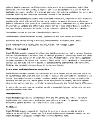 55
different interfaces exposed by different components, which are wired together to build a SOA
composite application. For example, a Mediator can accept data contained in a text file from an
application or service, transform it to a format appropriate for updating a database that serves as a
customer repository and then route and deliver the data to that database.
Oracle Mediator facilitates integration between events and services, where service invocations and
events can be mixed and matched. You can use a Mediator component to consume a business
event or to receive a service invocation. A Mediator component can evaluate routing rules, perform
transformations, validate, and either invoke another service or raise another business event. You
can use a Mediator component to handle returned responses, callbacks, faults, and timeouts.
This section provides an overview of Oracle Mediator features:
Content-Based and Header-Based Routing, Synchronous and Asynchronous Interactions
Sequential and Parallel Routing of Messages,Transformations, Validations,Java Callout,
Event Handling,Dynamic Routing,Error Handling,Multiple Part Message Support
Mediator Echo Support
Oracle Mediator provides support for setting rules based on message payload or message headers.
You can select elements or attributes from the message payload or the message header and based
on the values, you can specify an action. For example, Mediator receives a file from an application
or service containing data about new customers. Based on the country mentioned in the customer's
address, you can route and deliver data to the database storing data for that particular country.
Similarly, you can route a message based on the message header.
Synchronous and Asynchronous Interactions
Oracle Mediator provides support for synchronous and asynchronous request response interaction.
In a synchronous interaction, the client requests for a service and then waits for a response to the
request. In an asynchronous interaction, the client invokes the service but does not wait for the
response. You can specify a timeout period for an asynchronous interaction, which can perform
some action, such as raise an event or start a process. Sequential and Parallel Routing of Messages
A routing rule execution type can be either parallel or sequential. You can configure the execution
type from Routing Rules panel.
Transformations
Oracle Mediator supports data transformation from one XML schema to another. This feature
enables data interchange among applications using different schemas. For example, you can
transform a comma-delimited file to the database table structure.
Validations
Oracle Mediator provides support for validating the incoming message payload by using a
Schematron or an XSD file. You can specify Schematron files for each inbound message part and
Oracle Mediator can execute Schematron file validations for those parts.
 
