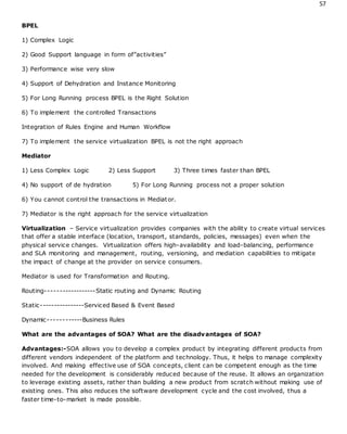 57
BPEL
1) Complex Logic
2) Good Support language in form of”activities”
3) Performance wise very slow
4) Support of Dehydration and Instance Monitoring
5) For Long Running process BPEL is the Right Solution
6) To implement the controlled Transactions
Integration of Rules Engine and Human Workflow
7) To implement the service virtualization BPEL is not the right approach
Mediator
1) Less Complex Logic 2) Less Support 3) Three times faster than BPEL
4) No support of de hydration 5) For Long Running process not a proper solution
6) You cannot control the transactions in Mediator.
7) Mediator is the right approach for the service virtualization
Virtualization – Service virtualization provides companies with the ability to create virtual services
that offer a stable interface (location, transport, standards, policies, messages) even when the
physical service changes. Virtualization offers high-availability and load-balancing, performance
and SLA monitoring and management, routing, versioning, and mediation capabilities to mitigate
the impact of change at the provider on service consumers.
Mediator is used for Transformation and Routing.
Routing------------------Static routing and Dynamic Routing
Static----------------Serviced Based & Event Based
Dynamic------------Business Rules
What are the advantages of SOA? What are the disadvantages of SOA?
Advantages:-SOA allows you to develop a complex product by integrating different products from
different vendors independent of the platform and technology. Thus, it helps to manage complexity
involved. And making effective use of SOA concepts, client can be competent enough as the time
needed for the development is considerably reduced because of the reuse. It allows an organization
to leverage existing assets, rather than building a new product from scratch without making use of
existing ones. This also reduces the software development cycle and the cost involved, thus a
faster time-to-market is made possible.
 