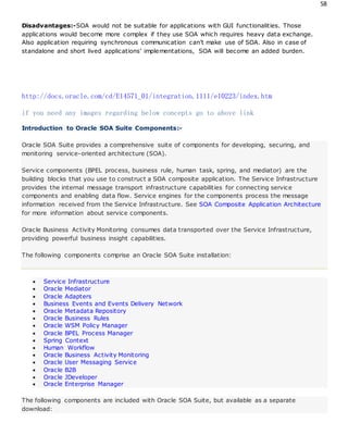 58
Disadvantages:-SOA would not be suitable for applications with GUI functionalities. Those
applications would become more complex if they use SOA which requires heavy data exchange.
Also application requiring synchronous communication can’t make use of SOA. Also in case of
standalone and short lived applications’ implementations, SOA will become an added burden.
http://docs.oracle.com/cd/E14571_01/integration.1111/e10223/index.htm
if you need any images regarding below concepts go to above link
Introduction to Oracle SOA Suite Components:-
Oracle SOA Suite provides a comprehensive suite of components for developing, securing, and
monitoring service-oriented architecture (SOA).
Service components (BPEL process, business rule, human task, spring, and mediator) are the
building blocks that you use to construct a SOA composite application. The Service Infrastructure
provides the internal message transport infrastructure capabilities for connecting service
components and enabling data flow. Service engines for the components process the message
information received from the Service Infrastructure. See SOA Composite Application Architecture
for more information about service components.
Oracle Business Activity Monitoring consumes data transported over the Service Infrastructure,
providing powerful business insight capabilities.
The following components comprise an Oracle SOA Suite installation:
 Service Infrastructure
 Oracle Mediator
 Oracle Adapters
 Business Events and Events Delivery Network
 Oracle Metadata Repository
 Oracle Business Rules
 Oracle WSM Policy Manager
 Oracle BPEL Process Manager
 Spring Context
 Human Workflow
 Oracle Business Activity Monitoring
 Oracle User Messaging Service
 Oracle B2B
 Oracle JDeveloper
 Oracle Enterprise Manager
The following components are included with Oracle SOA Suite, but available as a separate
download:
 