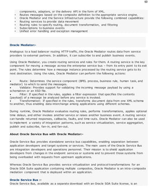 60
components, adapters, or the delivery API in the form of XML.
• Routes messages based on the composite definition to the appropriate service engine.
• Oracle Mediator and the Service Infrastructure provide the following combined capabilities:
• Routing services to provide data movement
• Routing rules to specify routing, document transformation, and filtering
• Subscriptions to business events
• Unified error handling and exception management
Oracle Mediator:-
Analogous to a load balancer routing HTTP traffic, the Oracle Mediator routes data from service
providers to external partners. In addition, it can subscribe to and publish business events.
Using Oracle Mediator, you create routing services and rules for them. A routing service is the key
component for moving a message across the enterprise service bus – from its entry point to its exit
point. The rules determine how a message instance processed by the routing service gets to its
next destination. Using the rules, Oracle Mediator can perform the following actions:
 Route: Determines the service component (BPEL process, business rule, human task, and
mediator) to which to send the messages.
 Validate: Provides support for validating the incoming message payload by using a
schematron or an XSD file.
 Filter: If specified in the rules, applies a filter expression that specifies the contents
(payload) of a message be analyzed before any service is invoked.
 Transformation: If specified in the rules, transforms document data from one XML schema
to another, thus enabling data interchange among applications using different schemas.
During runtime, Oracle Mediator evaluates routing rules, performs transformations, applies optional
time delays, and either invokes another service or raises another business event. A routing service
can handle returned responses, callbacks, faults, and time-outs. Oracle Mediator can also be used
to implement a variety of integration patterns, such as service virtualization, service aggregation,
publish and subscribe, fan-in, and fan-out.
About Oracle Service Bus with Oracle Mediator:-
Oracle Service Bus provides standalone service bus capabilities, enabling separation between
application developers and target systems or services. The main users of the Oracle Service Bus
are integration developers and operations personnel. Their mission is to shield application
developers from changes in the endpoint services or systems and to prevent those systems from
being overloaded with requests from upstream applications.
Whereas Oracle Service Bus provides service virtualization and protocol transformations for an
Oracle SOA Suite application containing multiple composites, Oracle Mediator is an intra-composite
mediation component that is deployed within an application.
Oracle Service Bus :-
Oracle Service Bus, available as a separate download with an Oracle SOA Suite license, is an
 