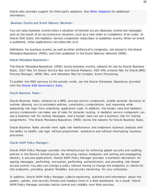 62
Oracle also provides support for third-party adapters. See Other Adapters for additional
information.
Business Events and Event Delivery Network:-
You can raise business events when a situation of interest occurs. Business events are messages
sent as the result of an occurrence or situation, such as a new order or completion of an order. In
Oracle SOA Suite, the mediator service component subscribes or publishes events. When an event
is published, other applications can subscribe to it.
Definitions for business events, as well as other artifacts of a composite, are stored in the Oracle
Metadata Repository (MDS), and then published in the Event Delivery Network (EDN).
Oracle Metadata Repository:-
The Oracle Metadata Repository (MDS) stores business events, rulesets for use by Oracle Business
Rules, XSLT files for Oracle Service Bus and Oracle Mediator, XSD XML schema files for Oracle BPEL
Process Manager, WSDL files, and metadata files for Complex Event Processing.
To publish the MDS services to the outside world, use the Oracle Enterprise Repository provided
with the Oracle SOA Governance Suite.
Oracle Business Rules:-
Oracle Business Rules, initiated by a BPEL process service component, enable dynamic decisions at
runtime allowing you to automate policies, constraints, computations, and reasoning while
separating rule logic from underlying application code. In addition, the human task and mediator
service components can make use of rules for dynamic routing. A mediator service component can
use a business rule for routing messages, and a human task can use a business rule for routing
assignments. The Oracle Metadata Repository (MDS) stores the rulesets for Oracle Business Rules.
Oracle Business Rules provide more agile rule maintenance and empowers business analysts with
the ability to modify rule logic without programmer assistance and without interrupting business
processes.
Oracle WSM Policy Manager:-
Oracle WSM Policy Manager provides the infrastructure for enforcing global security and auditing
policies in the Service Infrastructure. By securing various endpoints and setting and propagating
identity, it secures applications. Oracle WSM Policy Manager provides a standard mechanism for
signing messages, performing encryption, performing authentication, and providing role-based
access control. You also can change a policy without having to change the endpoints or clients for
this endpoints, providing greater flexibility and security monitoring for your enterprise.
In addition, Oracle WSM Policy Manager collects monitoring statistics with information about the
quality, uptime, and security threats and displays them in a Web dashboard. As a result, Oracle
WSM Policy Manager provides better control and visibility over Web services.
 