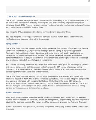 63
Oracle BPEL Process Manager:-s
Oracle BPEL Process Manager provides the standard for assembling a set of discrete services into
an end-to-end process flow, radically reducing the cost and complexity of process integration
initiatives. Oracle BPEL Process Manager enables you to orchestrate synchronous and asynchronous
services into end-to-end BPEL process flows.
You integrate BPEL processes with external services (known as partner links).
You also integrate technology adapters and services, such as human tasks, transformations,
notifications, and business rules within the process.
Spring Context:-
Oracle SOA Suite provides support for the spring framework functionality of the WebLogic Service
Component Architecture (SCA) of Oracle WebLogic Server. Spring is a popular application
framework that enables developers to quickly and easily create high quality applications for
deployment into high-end application servers. The spring framework provides a lightweight
container that makes it easy to use different types of services. Lightweight containers can accept
any JavaBean, instead of specific types of components.
You can use the spring framework to create Java applications using plain old Java objects (POJOs)
and expose components as SCA services and references. In SCA terms, a WebLogic spring
framework SCA application is a collection of POJOs plus a spring SCA context file that wires the
classes together with SCA services and references.
Oracle SOA Suite provides a spring context service component that enables you to use Java
interfaces instead of WSDL files in SOA composite applications. You can also integrate components
that use Java interfaces with components that use WSDL files in the same SOA composite
application. For example, you can have a spring context service component invoke an Oracle BPEL
Process Manager service component or an Oracle Mediator service component invoke a spring
context service component or Enterprise JavaBean.
Human Workflow:-
Many end-to-end business processes require human interactions with the process. For example,
humans may be needed for approvals, exception management, or performing activities required to
advance the business process. The human workflow component provides the following features:
Human interactions with processes, including assignment and routing of tasks to the correct users
or groups
 