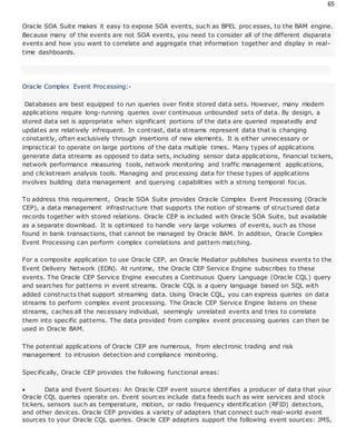 65
Oracle SOA Suite makes it easy to expose SOA events, such as BPEL proc esses, to the BAM engine.
Because many of the events are not SOA events, you need to consider all of the different disparate
events and how you want to correlate and aggregate that information together and display in real-
time dashboards.
Oracle Complex Event Processing:-
Databases are best equipped to run queries over finite stored data sets. However, many modern
applications require long-running queries over continuous unbounded sets of data. By design, a
stored data set is appropriate when significant portions of the data are queried repeatedly and
updates are relatively infrequent. In contrast, data streams represent data that is changing
constantly, often exclusively through insertions of new elements. It is either unnecessary or
impractical to operate on large portions of the data multiple times. Many types of applications
generate data streams as opposed to data sets, including sensor data applications, financial tickers,
network performance measuring tools, network monitoring and traffic management applications,
and clickstream analysis tools. Managing and processing data for these types of applications
involves building data management and querying capabilities with a strong temporal focus.
To address this requirement, Oracle SOA Suite provides Oracle Complex Event Processing (Oracle
CEP), a data management infrastructure that supports the notion of streams of structured data
records together with stored relations. Oracle CEP is included with Oracle SOA Suite, but available
as a separate download. It is optimized to handle very large volumes of events, such as those
found in bank transactions, that cannot be managed by Oracle BAM. In addition, Oracle Complex
Event Processing can perform complex correlations and pattern matching.
For a composite application to use Oracle CEP, an Oracle Mediator publishes business events to the
Event Delivery Network (EDN). At runtime, the Oracle CEP Service Engine subscribes to these
events. The Oracle CEP Service Engine executes a Continuous Query Language (Oracle CQL) query
and searches for patterns in event streams. Oracle CQL is a query language based on SQL with
added constructs that support streaming data. Using Oracle CQL, you can express queries on data
streams to perform complex event processing. The Oracle CEP Service Engine listens on these
streams, caches all the necessary individual, seemingly unrelated events and tries to correlate
them into specific patterns. The data provided from complex event processing queries can then be
used in Oracle BAM.
The potential applications of Oracle CEP are numerous, from electronic trading and risk
management to intrusion detection and compliance monitoring.
Specifically, Oracle CEP provides the following functional areas:
 Data and Event Sources: An Oracle CEP event source identifies a producer of data that your
Oracle CQL queries operate on. Event sources include data feeds such as wire services and stock
tickers, sensors such as temperature, motion, or radio frequency identification (RFID) detectors,
and other devices. Oracle CEP provides a variety of adapters that connect such real-world event
sources to your Oracle CQL queries. Oracle CEP adapters support the following event sources: JMS,
 