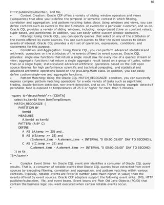 66
HTTP publisher/subscriber, and file.
 Context Creation: Oracle CEP offers a variety of sliding window operators and views
(subqueries) that allow you to define the temporal or semantic context in which filtering,
correlation and aggregation, and pattern matching takes place. Using windows and views, you can
define contexts such as events in the last 5 minutes or events for a particular customer, and so on.
Oracle CQL provides a variety of sliding windows, including: range-based (time or constant value),
tuple-based, and partitioned. In addition, you can easily define custom window operators.
 Filtering: Using Oracle CQL, you can specify queries that select on any of the attributes of
the events offered by event sources. You use such queries to filter the event sources to obtain
events of interest. Oracle CQL provides a rich set of operators, expressions, conditions, and
statements for this purpose.
 Correlation and Aggregation: Using Oracle CQL, you can perform advanced statistical and
arithmetic operations on the attributes of the events offered by event sources. Oracle CQL
provides: single-row functions that return a single result row for every row of a queried stream or
view; aggregate functions that return a single aggregate result based on a group of tuples, rather
than on a single tuple; statistical and advanced arithmetic operations based on the Colt open
source libraries for high performance scientific and technical computing; and statistical and
advanced arithmetic operations based on the java.lang.Math class. In addition, you can easily
define custom single-row and aggregate functions.
 Pattern Matching: Using the Oracle CQL MATCH_RECOGNIZE condition, you can succinctly
express complex pattern matching operations for a wide variety of tasks such as algorithmic
trading, double-bottom detection, non-event detection, and so on. The following example detects if
perishable food is exposed to temperatures of 25 C or higher for more than 5 minutes.
<query id="detectPerish"><![CDATA[
select its.itemId from ItemTempStream
MATCH_RECOGNIZE (
PARTITION BY
itemId
MEASURES
A.itemId as itemId
PATTERN (A B* C)
DEFINE
A AS (A.temp >= 25) and ,
B AS ((B.temp >= 25) and
(B.element_time - A.element_time < INTERVAL "0 00:00:05:00" DAY TO SECOND)),
C AS ((C.temp >= 25) and
C.element_time - A.element_time >= INTERVAL "0 00:00:05:00" DAY TO SECOND)
)) as its
]]></query>
 Complex Event Sinks: An Oracle CQL event sink identifies a consumer of Oracle CQL query
results. That is, a consumer of notable events that Oracle CQL queries have extracted from event
sources by executing filtering, correlation and aggregation, and pattern matching within various
contexts. Typically, notable events are fewer in number (and much higher in value) than the
events offered by event sources. Oracle CEP adapters support the following event sinks: JMS, HTTP
publisher/subscriber, file, and event beans. Event beans are Plain Old Java Objects (POJO) that
contain the business logic you want executed when certain notable events occur.

 