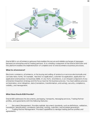 68
Oracle B2B is an eCommerce gateway that enables the secure and reliable exchange of messages
between an enterprise and its trading partners. It is a binding component of the Oracle SOA Suite and
this platform enables the implementation of complete end-to-end eCommerce business processes.
What Is eCommerce?
Electronic commerce, eCommerce, is the buying and selling of products or services electronically and
can take many forms, for example, machine-to-application, customer-to-application, application-to-
application and business-to-business (B2B). In any form, eCommerce, is an integral component of any
enterprise integration strategy and the focus must be the business process. You must address process
orchestration, error mitigation, data (translation, transformation, and outing), security, compliance,
visibility, and management.
What Does Oracle B2B Provide?
Oracle B2B addresses the documents, packaging, transports, messaging services, Trading Partner
profiles, and agreements with the following features:
 Document Management: Provides multiple document standards, such as definitions, validation,
translation, identification, correlation, batching, routing, code lists, and envelope generation.
 Trading Partner Management: Provides capabilities to manage trading partner profiles and
agreements.
 