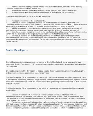 69
 Profiles: Provides trading partners details, such as identifications, contacts, users, delivery
channels, supported documents, and security.
 Agreements: Enables agreement between trading partners for a specific interaction.
 SystemManagement: Provides features to monitor and manage the environment.
The graphic demonstrates a typical eCommerce use case:
 The application initiates the purchase order.
 A mediator service component receives the purchase order. It validates, performs code
conversion, transforms the purchase order to a canonical, and routes the document. (Canonical refers to
a canonical data model that is used to transition between different document standards.)
 A BPEL process service component receives the purchase order, orchestrates any required
business process, and can invoke a human task, business rule, and error handling as required.
 A mediator service component receives the purchase order, validates, performs code conversion,
transforms the canonical to the target purchase order, and routes the document.
 Oracle B2B receives the purchase order, identifies the partner, identifies the agreement,
validates the purchase order, translates the purchase order to EDI, generates the EDI envelope,
generates acknowledgments, and manages the secure exchange of the purc hase order with the external
trading partner.
Oracle JDeveloper:-
Oracle JDeveloper is the development component of Oracle SOA Suite. It forms a comprehensive
Integrated Service Environment (ISE) for creating and deploying composite applications and managing
the composite.
Oracle JDeveloper enables developers to model, create, discover, assemble, orchestrate, test, deploy,
and maintain composite applications based on services.
The SOA Composite Editor enables you to create, edit, and deploy services, and also to assemble them
in a composite application, all from a single location. These components are integrated together into one
application and communicate with the outside world through binding components such as Web services
and JCA adapters.
The SOA Composite Editor enables you to use either of two approaches for designing SOA composite
applications:
 The top-down approach of building a composite application puts interfaces first and
implementation next. For example, you first add BPEL processes, human tasks, business rules, and
Oracle Mediator routing services components to an application, and later define the specific content of
these service components.
 The bottom-up approach takes existing implementations of service components and wraps them
with Web service interfaces for assembly into a composite application. For example, you first create and
define the specific content of BPEL processes, human tasks, business rules, and Oracle Mediator routing
services components, and later create a SOA composite application to which you add these service
 