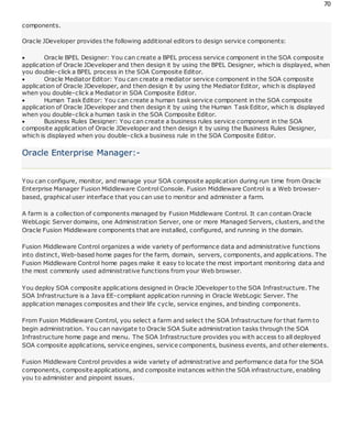 70
components.
Oracle JDeveloper provides the following additional editors to design service components:
 Oracle BPEL Designer: You can create a BPEL process service component in the SOA composite
application of Oracle JDeveloper and then design it by using the BPEL Designer, which is displayed, when
you double-click a BPEL process in the SOA Composite Editor.
 Oracle Mediator Editor: You can create a mediator service component in the SOA composite
application of Oracle JDeveloper, and then design it by using the Mediator Editor, which is displayed
when you double-click a Mediator in SOA Composite Editor.
 Human Task Editor: You can create a human task service component in the SOA composite
application of Oracle JDeveloper and then design it by using the Human Task Editor, which is displayed
when you double-click a human task in the SOA Composite Editor.
 Business Rules Designer: You can create a business rules service component in the SOA
composite application of Oracle JDeveloper and then design it by using the Business Rules Designer,
which is displayed when you double-click a business rule in the SOA Composite Editor.
Oracle Enterprise Manager:-
You can configure, monitor, and manage your SOA composite application during run time from Oracle
Enterprise Manager Fusion Middleware Control Console. Fusion Middleware Control is a Web browser-
based, graphical user interface that you can use to monitor and administer a farm.
A farm is a collection of components managed by Fusion Middleware Control. It can contain Oracle
WebLogic Server domains, one Administration Server, one or more Managed Servers, clusters, and the
Oracle Fusion Middleware components that are installed, configured, and running in the domain.
Fusion Middleware Control organizes a wide variety of performance data and administrative functions
into distinct, Web-based home pages for the farm, domain, servers, components, and applications. The
Fusion Middleware Control home pages make it easy to locate the most important monitoring data and
the most commonly used administrative functions from your Web browser.
You deploy SOA composite applications designed in Oracle JDeveloper to the SOA Infrastructure. The
SOA Infrastructure is a Java EE-compliant application running in Oracle WebLogic Server. The
application manages composites and their life cycle, service engines, and binding components.
From Fusion Middleware Control, you select a farm and select the SOA Infrastructure for that farm to
begin administration. You can navigate to Oracle SOA Suite administration tasks through the SOA
Infrastructure home page and menu. The SOA Infrastructure provides you with access to all deployed
SOA composite applications, service engines, service components, business events, and other elements.
Fusion Middleware Control provides a wide variety of administrative and performance data for the SOA
components, composite applications, and composite instances within the SOA infrastructure, enabling
you to administer and pinpoint issues.
 