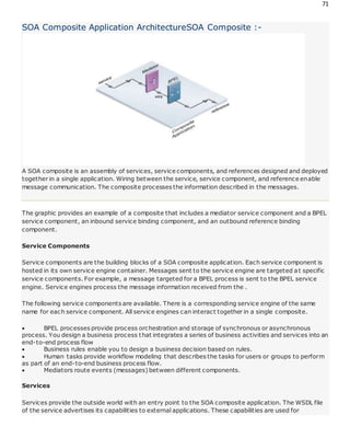 71
SOA Composite Application ArchitectureSOA Composite :-
A SOA composite is an assembly of services, service components, and references designed and deployed
together in a single application. Wiring between the service, service component, and reference enable
message communication. The composite processes the information described in the messages.
The graphic provides an example of a composite that includes a mediator service component and a BPEL
service component, an inbound service binding component, and an outbound reference binding
component.
Service Components
Service components are the building blocks of a SOA composite application. Each service component is
hosted in its own service engine container. Messages sent to the service engine are targeted at specific
service components. For example, a message targeted for a BPEL process is sent to the BPEL service
engine. Service engines process the message information received from the .
The following service components are available. There is a corresponding service engine of the same
name for each service component. All service engines can interact together in a single composite.
 BPEL processes provide process orchestration and storage of synchronous or asynchronous
process. You design a business process that integrates a series of business activities and services into an
end-to-end process flow
 Business rules enable you to design a business decision based on rules.
 Human tasks provide workflow modeling that describes the tasks for users or groups to perform
as part of an end-to-end business process flow.
 Mediators route events (messages) between different components.
Services
Services provide the outside world with an entry point to the SOA composite application. The WSDL file
of the service advertises its capabilities to external applications. These capabilities are used for
 