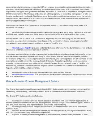 74
governance solution automates essential SOA governance processes to enable organizations to realize
the agility benefits of SOA while managing risk in the transformation to SOA. It provides end-to-end
capabilities to support SOA governance efforts, regardless of the status or progress of an organization's
SOA transformation. Whether just embarking on a SOA program, or expanding from project or pilot to
broader deployment, the Oracle SOA Governance Suite solution guides organizations along the path to
demonstrated, measurable SOA success. Oracle SOA Governance Suite is Oracle Fusion Middleware's
strategic approach to governing SOA.
Components in Oracle SOA Governance Suite provide visibility, control and analytics to make SOA
initiatives successful:
 Oracle Enterprise Repository provides metadata management for all assets within the SOA and
sophisticatedtools for governing those assets throughout the lifecycle and enabling their reuse.
Serving as the core of Oracle SOA Governance, its primary focus is managing the detailed asset
metadata associated with the design-time stages of the service lifecycle and applying structure for
promoting those assets through the different stages of the lifecycle.
 Oracle Service Registry provides a standards-basedreference for the dynamic discovery and use
of services and their associated policies at runtime.
It contains a subset of the metadata managed within Oracle Enterprise Repository that is useful to the
runtime infrastructure for dynamic discovery of services and policies. Service descriptions, service
location and end points, service operations and parameters, and service policies are all examples of the
information available within the registry. Oracle Enterprise Repository publishes services, policies,
endpoints, categorizations, and artifacts to the Oracle Service Registry at each stage of the lifecycle.
Reciprocally, assets in the Oracle Service Registry can be submitted back to the Oracle Enterprise
Repository for visibility and governance.
 Oracle Web Services Manager provides message-level security policies.
 Oracle Enterprise Manager SOA Management Pack provides management of business processes
and SOA deployments.
Oracle Business Process Management Suite:-
The Oracle Business Process Management (Oracle BPM) Suite provides an integrated environment for
developing, administering, and using business applications centered around business processes.
The Oracle BPM Suite provides the following:
 Enables you to create process models based on standards with user-friendly applications. It
enables collaboration between process developers and process analysts. Oracle BPM supports BPMN 2.0
and BPEL from modeling and implementation to run time and monitoring.
 Enables process analysts and process owners to customize business processes and Oracle
Business Rules.
 Provides a web-basedapplication for creating business processes, editing Oracle Business Rules,
and task customization using predefined components.
 Expands business process management to include flexible, unstructured processes. It adds
 