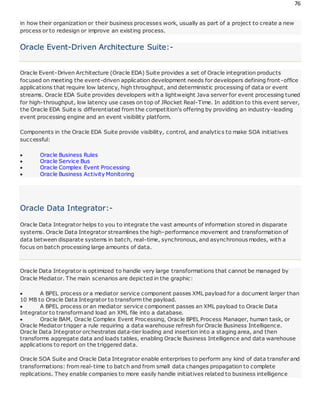 76
in how their organization or their business processes work, usually as part of a project to create a new
process or to redesign or improve an existing process.
Oracle Event-Driven Architecture Suite:-
Oracle Event-Driven Architecture (Oracle EDA) Suite provides a set of Oracle integration products
focused on meeting the event-driven application development needs for developers defining front-office
applications that require low latency, high throughput, and deterministic processing of data or event
streams. Oracle EDA Suite provides developers with a lightweight Java server for event processing tuned
for high-throughput, low latency use cases on top of JRocket Real-Time. In addition to this event server,
the Oracle EDA Suite is differentiated from the competition's offering by providing an industry-leading
event processing engine and an event visibility platform.
Components in the Oracle EDA Suite provide visibility, control, and analytics to make SOA initiatives
successful:
 Oracle Business Rules
 Oracle Service Bus
 Oracle Complex Event Processing
 Oracle Business Activity Monitoring
Oracle Data Integrator:-
Oracle Data Integrator helps to you to integrate the vast amounts of information stored in disparate
systems. Oracle Data Integrator streamlines the high-performance movement and transformation of
data between disparate systems in batch, real-time, synchronous, and asynchronous modes, with a
focus on batch processing large amounts of data.
Oracle Data Integrator is optimized to handle very large transformations that cannot be managed by
Oracle Mediator. The main scenarios are depicted in the graphic:
 A BPEL process or a mediator service component passes XML payload for a document larger than
10 MB to Oracle Data Integrator to transform the payload.
 A BPEL process or an mediator service component passes an XML payload to Oracle Data
Integrator to transformand load an XML file into a database.
 Oracle BAM, Oracle Complex Event Processing, Oracle BPEL Process Manager, human task, or
Oracle Mediator trigger a rule requiring a data warehouse refresh for Oracle Business Intelligence.
Oracle Data Integrator orchestrates data-tier loading and insertion into a staging area, and then
transforms aggregate data and loads tables, enabling Oracle Business Intelligence and data warehouse
applications to report on the triggered data.
Oracle SOA Suite and Oracle Data Integrator enable enterprises to perform any kind of data transfer and
transformations: from real-time to batch and from small data changes propagation to complete
replications. They enable companies to more easily handle initiatives related to business intelligence
 