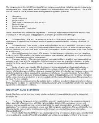 78
The components of Oracle SOA Suite benefit from common capabilities, including a single deployment,
management, and tooling model, end-to-end security, and unified metadata management. Oracle SOA
Suite is unique in that it provides the following set of integrated capabilities:
 Messaging
 Service discovery
 Orchestration
 Web services management and security
 Business rules
 Events framework
 Business activity monitoring
These capabilities help address the fragmented IT landscape and addresses the difficulties associated
with silos of IT infrastructure and applications. It enables greater flexibility through:
 Interoperability: SOA, and the industry standards underpinning it, enable existing siloed
applications to interoperate seamlessly and in an easier-to-maintain manner than any traditional EAI
solution.
 Increased reuse: Once legacy systems and applications are service enabled, these services can
be reused, which results in reduced ongoing development costs and results in reduced time to market.
Further, business processes built as an orchestration of services can also be exposed as services, further
increasing reuse.
 More agile business processes: SOA reduces the gap between the business process model and
implementation. This enables changes to business processes already implemented as orchestrations of
services to be easily captured and implemented.
 Improved visibility: SOA can give improved business visibility by enabling business capabilit ies
exposed as services, and the status of in-flight business processes automated with business activity
monitoring, to be rapidly integrated into service-enabled enterprise portals, aiding business decision-
making.
 Reduced maintenance costs: SOA development encourages duplicated overlapping business
capabilities (services) that span multiple applications and systems to be consolidated into a small
number of shared services. SOA development enables elimination of redundant services and reduces the
cost of maintaining systems by providing a single point of change for application logic. Further, SOA
gives IT the means to gradually phase out legacy systems and applications, while minimizing disruption
to the applications that are built on or are integrated with them using SOA principles. This process frees
up funds for new projects.
 Compliance and governance: By realizing better and more standardized operational procedures,
SOA provides the basis for a comprehensive security solution, and enables better visibility into business
operations and exception conditions.
Oracle SOA Suite Standards
Oracle SOA Suite puts a strong emphasis on standards and interoperability. Among the standards it
leverages are:
 The Service Component Architecture (SCA) assembly model abstracts the implementation and
allows assembly of components, with little implementation details. SCA enables you to represent
business logic as reusable service components that can be easily integrated into any SCA-compliant
application. The resulting application is known as a SOA composite application. The specification for the
SCA standard is maintained by the Organization for the Advancement of Structured Information
Standards (OASIS).
 Service Data Objects (SDO) provide a data programming architecture. It provides a standardized
view on data, and provides efficient transportation, as well as change capture, in form of a change
 