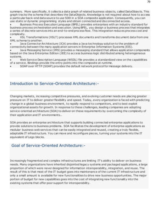 79
summary. More specifically, it collects a data graph of related business objects, called DataObjects. This
graph tracks the schema that describes the DataObjects. Knowledge is not required about how to access
a particular back-end data source to use SDO in a SOA composite application. Consequently, you can
use static or dynamic programming styles and obtain connectedand disconnected access.
 Business Process Execution Language (BPEL) provides enterprises with an industry standard for
business process orchestration and execution. Using BPEL, you design a business process that integrates
a series of discrete services into an end-to-endprocess flow. This integration reduces process cost and
complexity.
 XSL Transformations (XSLT) processes XML documents and transforms document data from one
XML schema to another.
 Java Connector Architecture (JCA) provides a Java technology solution to the problem of
connectivity between the many application servers in Enterprise Information Systems (EIS).
 Java Messaging Service (JMS) provides a messaging standard that allows application components
based on the Java Enterprise Edition (JEE) to access business logic distributed among heterogeneous
systems.
 Web Service Description Language (WSDL) file provides a standardized view on the capabilities
of a service. Bindings provide the entry points into the composite at runtime.
 SOAP over HTTP (SOAP) provides the default network protocol for message delivery.
Introduction to Service-Oriented Architecture:-
Changing markets, increasing competitive pressures, and evolving customer needs are placing greater
pressure on IT to deliver greater flexibility and speed. Today, every organization is faced with predicting
change in a global business environment, to rapidly respond to competitors, and to best exploit
organizational assets for growth. In response to these challenges, leading companies are adopting
service-oriented architecture (SOA) to deliver on these requirements by overcoming the complexity of
their application and IT environments..
SOA provides an enterprise architecture that supports building connected enterprise applications to
provide solutions to business problems. SOA facilitates the development of enterprise applications as
modular business web services that can be easily integrated and reused, creating a truly flexible,
adaptable IT infrastructure. You can move and reconfigure pieces, turning your systems into the IT
equivalent of Lego blocks.
Goal of Service-Oriented Architecture:-
Increasingly fragmented and complex infrastructures are limiting IT's ability to deliver on business
needs. Many organizations have inherited disjointed legacy systems and packaged applications, a large
proportion of which were never designed for information interoperability, integration, and reuse. The
result of this is that most of the IT budget goes into maintenance of the current IT infrastructure and
only a small amount is available for new functionalities to drive new business opportunities. The major
portion of budget for new capabilities goes into the cost of integrating new functionality into the
existing systems that offer poor support for interoperability.
 