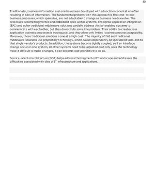80
Traditionally, business information systems have been developed with a functional orientat ion often
resulting in silos of information. The fundamental problem with this approach is that end-to-end
business processes, which span silos, are not adaptable to change as business needs evolve. The
processes become fragmented and embedded deep within systems. Enterprise application integration
(EAI) and other traditional middleware solutions partially address this by enabling systems to
communicate with each other, but they do not fully solve the problem. Their ability to create cross
application business processes is inadequate, and they allow only limited business process adaptability.
Moreover, these traditional solutions come at a high cost. The majority of EAI and traditional
middleware solutions use proprietary technology, which causes dependency on specialized skills and to
that single vendor's products. In addition, the systems become tightly coupled, so if an interface
change occurs in one system, all other systems need to be adjusted. Not only does the technology
make it difficult to make changes, it can become cost-prohibitive to do so.
Service-oriented architecture (SOA) helps address the fragmented IT landscape and addresses the
difficulties associated with silos of IT infrastructure and applications.
 