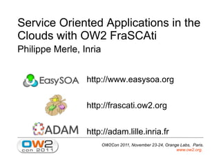 OW2Con 2011, November 23-24, Orange Labs, Paris.
www.ow2.org.
Service Oriented Applications in the
Clouds with OW2 FraSCAti
Philippe Merle, Inria
http://www.easysoa.org
http://frascati.ow2.org
http://adam.lille.inria.fr
 