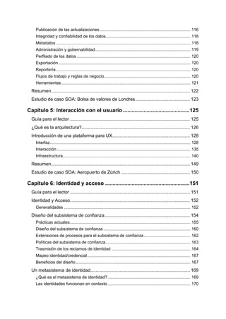 Publicación de las actualizaciones .............................................................................. 116
     Integridad y confiabilidad de los datos......................................................................... 118
     Metadatos .................................................................................................................... 118
     Administración y gobernabilidad .................................................................................. 119
     Perfilado de los datos .................................................................................................. 120
     Exportación .................................................................................................................. 120
     Reportería .................................................................................................................... 120
     Flujos de trabajo y reglas de negocio .......................................................................... 120
     Herramientas ............................................................................................................... 121
  Resumen............................................................................................................. 122
  Estudio de caso SOA: Bolsa de valores de Londres ........................................... 123

Capítulo 5: Interacción con el usuario .............................................125
  Guía para el lector .............................................................................................. 125
  ¿Qué es la arquitectura?..................................................................................... 126
  Introducción de una plataforma para UX............................................................. 128
     Interfaz ......................................................................................................................... 128
     Interacción ................................................................................................................... 135
     Infraestructura.............................................................................................................. 140
  Resumen............................................................................................................. 149
  Estudio de caso SOA: Aeropuerto de Zúrich ...................................................... 150

Capítulo 6: Identidad y acceso .........................................................151
  Guía para el lector .............................................................................................. 151
  Identidad y Acceso .............................................................................................. 152
     Generalidades ............................................................................................................. 152
  Diseño del subsistema de confianza ................................................................... 154
     Prácticas actuales........................................................................................................ 155
     Diseño del subsistema de confianza ........................................................................... 160
     Extensiones de procesos para el subsistema de confianza ........................................ 162
     Políticas del subsistema de confianza ......................................................................... 163
     Trasmisión de los reclamos de identidad .................................................................... 164
     Mapeo identidad/credencial ......................................................................................... 167
     Beneficios del diseño ................................................................................................... 167
  Un metasistema de identidad .............................................................................. 169
     ¿Qué es el metasistema de identidad? ....................................................................... 169
     Las identidades funcionan en contexto ....................................................................... 170
 