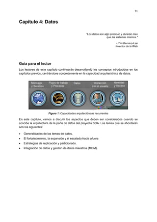 91



Capítulo 4: Datos

                                                      "Los datos son algo precioso y durarán mas
                                                                       que los sistemas mismos."

                                                                              - Tim Berners-Lee
                                                                             Inventor de la Web




Guía para el lector
Los lectores de este capítulo continuarán desarrollando los conceptos introducidos en los
capítulos previos, centrándose concretamente en la capacidad arquitectónica de datos.




                       Figura 1: Capacidades arquitectónicas recurrentes

En este capítulo, vamos a discutir los aspectos que deben ser considerados cuando se
concibe la arquitectura de la parte de datos del proyecto SOA. Los temas que se abordarán
son los siguientes:

   Generalidades de los temas de datos.
   El fortalecimiento, la expansión y el escalado hacia afuera
   Estrategias de replicación y particionado.
   Integración de datos y gestión de datos maestros (MDM).
 