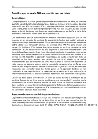 92                                                                               Capítulo 4: Datos


Desafíos que enfrenta SOA en relación con los datos

Generalidades
Cualquier proyecto SOA que ignore los problemas relacionados con los datos, es probable
que falle. La sabiduría tradicional asegura que debe ser destinado a la integración de datos
entre un 20 y un 40% del proyecto SOA, y mientras más alejado de la integración de datos
usted se encuentra cuando elabora el plan del proyecto, más caro se vuelve. En esta sección
vamos a discutir los temas que deben ser considerados cuando se diseña la parte de la
arquitectura relacionada con los datos en un proyecto SOA.

Una de las metas de SOA es transformar los sistemas fuertemente acoplados y de un solo
propósito en un conjunto de servicios de acoplamiento flexible que puedan utilizarse y
reutilizarse a lo largo de toda la empresa. Si una aplicación se divide en múltiples servicios se
podría utilizar una transacción atómica de servicios Web (WS-AT) para simular una
transacción distribuida. Este enfoque integra fuertemente los servicios involucrados en la
transacción - si uno de los servicios no está disponible la operación completa fallará. Una
forma de hacer la agregación de servicios más robusta es diseñar el servicio de modo que se
ejecute de forma asíncrona dentro de su propia transacción atómica - de esta manera, si un
servicio no está disponible, la operación mayor todavía se puede completar con éxito. La
integridad de los datos requiere una garantía de que si el servicio no se realiza
inmediatamente, este se completará de forma fiable cuando el servicio esté disponible. La
mejor manera de asegurar esto es usar la mensajería transaccional de confianza entre
servicios para asegurar que una vez que la transacción original se confirma, los mensajes
necesarios para completar todas las demás partes de la operación también se han
confirmado a una base de datos de modo que no se perderán si algo sale mal (nos
referiremos brevemente a la ejecución confiable de servicios más adelante en este capítulo).

La base de datos podría convertirse en un cuello de botella durante la reutilización de los
servicios. Cuando los servicios legados se utilizan en una nueva solución a medida que la
infraestructura de SOA se expande, la base de datos donde los servicios almacenan sus
datos puede no ser capaz de manejar la carga adicional de llamadas de los nuevos servicios.
Esto implica que los nuevos proyectos de SOA pudieran requerir una capacidad adicional en
los sistemas de bases de datos existentes.

Aspectos relacionados con la integración de datos
La gente frecuentemente habla de usar SOA para romper los silos de datos con el objetivo de
proporcionar una vista unificada de los datos. Usar los servicios para romper los silos de
datos puede exponer datos inconsistentes y duplicados. Si los datos son inconsistentes o hay
duplicados, se debe corregir estas
 