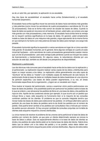 Capítulo 4: Datos                                                                             95


es de un solo hilo, por ejemplo), la aplicación no es escalable.

Hay dos tipos de escalabilidad: el escalado hacia arriba (fortalecimiento) y el escalado
horizontal (expansión).

El escalado hacia arriba significa mover los servicios de datos hacia servidores más grandes
y más potentes (como mover los servidores de cuatro procesadores a servidores de 16 o de
32 procesadores). Esta es la forma más común de escalar las bases de datos. Cuando la
base de datos se queda sin recursos con el hardware actual, usted sale y se compra una caja
más grande con más procesadores y más memoria. El escalado hacia arriba tiene la ventaja
de no requerir cambios significativos en la base de datos. En general, usted simplemente
instala su base de datos en una máquina más grande y sigue ejecutando de la misma forma
en que siempre lo ha hecho con más potencia de base de datos para manejar una carga más
pesada.

El escalado horizontal significa la expansión a varios servidores en lugar de un único servidor
más grande. El escalado horizontal, por lo general, tiene algunas ventajas en cuanto al costo
inicial del hardware – ocho servidores de cuatro procesadores generalmente cuestan menos
que uno de 32 procesadores - pero esta ventaja suele perderse cuando se incluyen los costos
de licenciamiento y mantenimiento. En algunos casos, la redundancia ofrecida por una
solución de este tipo, también es útil desde una perspectiva de disponibilidad.

Replicación y particionado
Las dos técnicas más comunes para el escalado hacia arriba de los datos son la replicación y
el particionado. La replicación requiere realizar varias copias de los datos y distribuirlas para
lograr un mayor acceso a los datos. La replicación utiliza generalmente una sola copia de
“escritura” de los datos (o “master”) con múltiples copias de distribución de solo lectura. El
particionado divide la base de datos en múltiples bases de datos basándose en una columna
de partición específica. Las bases de datos pueden segmentarse, a su vez, en áreas
funcionales específicas de la organización, y lograr así un escalado aún mayor.

Para ilustrar el impacto del particionado, vamos a examinar cómo podría particionarse una
base de datos de pedidos. Una posibilidad podría ser particionar los pedidos sobre la base de
lo que se ordenó, y así almacenar los pedidos de libros en una base de datos y los pedidos de
ropa en otra. Aparte de las cuestiones obvias (por ejemplo, lo que ocurre con un pedido que
incluye libros y ropa), este esquema no funcionaría bien si la mayoría de las consultas
combinan pedidos de los clientes. El problema es que la consulta integrada tendría que
revisar todas las bases de datos para seleccionar los pedidos. Un enfoque alternativo para la
partición de una base de datos de pedidos sería la de dividir los pedidos por el número de
pedido. Esto podría tener sentido si los pedidos son consultados más a menudo por número
de pedido que por ubicación. Si hay una gran cantidad de consultas conjuntas con la tabla de
clientes este esquema requeriría uniones distribuidas.

La única manera de resolver el problema de las uniones sería particionar la base de datos de
pedidos por número de cliente, ya que para un cliente determinado siempre se conoce la
base de datos a utilizar. Esto es especialmente efectivo si la base de datos de clientes se
divide y los pedidos de cada cliente están en la misma base de datos del cliente. Habrá otros
datos que se deben unir a los datos del pedido y si es posible, estos datos deben ser
particionados con el mismo esquema para evitar uniones distribuidas. Algunos de estos datos
 