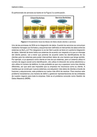 Capítulo 4: Datos                                                                          97


El particionado de servicios se ilustra en la Figura 3 a continuación.




             Figura 3: Enrutamiento hacia las Bases de Datos desde clientes o servicios

Uno de las promesas de SOA es la integración de datos. Cuando los servicios se comunican
mediante mensajes con formatos y esquemas bien definidos el intercambio de datos entre los
sistemas es fácil ¿no? Por desgracia no es tan fácil cuando se tiene en cuenta la integración
de datos. Además de tener todos sus sistemas de acuerdo con respecto a lo que un mensaje
del cliente parece, van a tener que ponerse de acuerdo sobre los identificadores de los
clientes para los sistemas para poder intercambiar datos de una manera que tenga sentido.
Por ejemplo, si yo aparezco como cliente en tres de sus sistemas, pero un sistema utiliza mi
número de seguro social como identificación, otro utiliza mi dirección de correo electrónico y
otro utiliza mi número de teléfono, lo más probable es que voy a aparecer como tres clientes
diferentes, así que será casi imposible que su empresa me reconozca como su cliente. A
medida que se construyen nuevos sistemas y se adquieren más datos de clientes a través de
fusiones y adquisiciones, este problema se vuelve más difícil de resolver. Para resolver este
problema necesitamos una manera de definir y gestionar representaciones de las entidades
de nuestro negocio para toda la empresa. Este es el problema conocido como Gestión de
Datos Maestros (MDM).
 