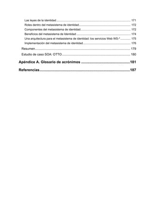 Las leyes de la identidad ............................................................................................. 171
     Roles dentro del metasistema de identidad................................................................. 172
     Componentes del metasistema de identidad............................................................... 172
     Beneficios del metasistema de Identidad .................................................................... 174
     Una arquitectura para el metasistema de identidad: los servicios Web WS-* ............. 175
     Implementación del metasistema de identidad............................................................ 176
  Resumen............................................................................................................. 179
  Estudio de caso SOA: OTTO .............................................................................. 180

Apéndice A. Glosario de acrónimos ................................................181

Referencias .........................................................................................187
 