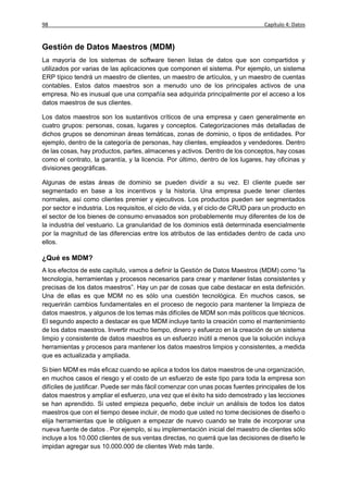 98                                                                               Capítulo 4: Datos


Gestión de Datos Maestros (MDM)
La mayoría de los sistemas de software tienen listas de datos que son compartidos y
utilizados por varias de las aplicaciones que componen el sistema. Por ejemplo, un sistema
ERP típico tendrá un maestro de clientes, un maestro de artículos, y un maestro de cuentas
contables. Estos datos maestros son a menudo uno de los principales activos de una
empresa. No es inusual que una compañía sea adquirida principalmente por el acceso a los
datos maestros de sus clientes.

Los datos maestros son los sustantivos críticos de una empresa y caen generalmente en
cuatro grupos: personas, cosas, lugares y conceptos. Categorizaciones más detalladas de
dichos grupos se denominan áreas temáticas, zonas de dominio, o tipos de entidades. Por
ejemplo, dentro de la categoría de personas, hay clientes, empleados y vendedores. Dentro
de las cosas, hay productos, partes, almacenes y activos. Dentro de los conceptos, hay cosas
como el contrato, la garantía, y la licencia. Por último, dentro de los lugares, hay oficinas y
divisiones geográficas.

Algunas de estas áreas de dominio se pueden dividir a su vez. El cliente puede ser
segmentado en base a los incentivos y la historia. Una empresa puede tener clientes
normales, así como clientes premier y ejecutivos. Los productos pueden ser segmentados
por sector e industria. Los requisitos, el ciclo de vida, y el ciclo de CRUD para un producto en
el sector de los bienes de consumo envasados son probablemente muy diferentes de los de
la industria del vestuario. La granularidad de los dominios está determinada esencialmente
por la magnitud de las diferencias entre los atributos de las entidades dentro de cada uno
ellos.

¿Qué es MDM?
A los efectos de este capítulo, vamos a definir la Gestión de Datos Maestros (MDM) como “la
tecnología, herramientas y procesos necesarios para crear y mantener listas consistentes y
precisas de los datos maestros”. Hay un par de cosas que cabe destacar en esta definición.
Una de ellas es que MDM no es sólo una cuestión tecnológica. En muchos casos, se
requerirán cambios fundamentales en el proceso de negocio para mantener la limpieza de
datos maestros, y algunos de los temas más difíciles de MDM son más políticos que técnicos.
El segundo aspecto a destacar es que MDM incluye tanto la creación como el mantenimiento
de los datos maestros. Invertir mucho tiempo, dinero y esfuerzo en la creación de un sistema
limpio y consistente de datos maestros es un esfuerzo inútil a menos que la solución incluya
herramientas y procesos para mantener los datos maestros limpios y consistentes, a medida
que es actualizada y ampliada.

Si bien MDM es más eficaz cuando se aplica a todos los datos maestros de una organización,
en muchos casos el riesgo y el costo de un esfuerzo de este tipo para toda la empresa son
difíciles de justificar. Puede ser más fácil comenzar con unas pocas fuentes principales de los
datos maestros y ampliar el esfuerzo, una vez que el éxito ha sido demostrado y las lecciones
se han aprendido. Si usted empieza pequeño, debe incluir un análisis de todos los datos
maestros que con el tiempo desee incluir, de modo que usted no tome decisiones de diseño o
elija herramientas que le obliguen a empezar de nuevo cuando se trate de incorporar una
nueva fuente de datos . Por ejemplo, si su implementación inicial del maestro de clientes sólo
incluye a los 10.000 clientes de sus ventas directas, no querrá que las decisiones de diseño le
impidan agregar sus 10.000.000 de clientes Web más tarde.
 