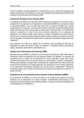 Capítulo 4: Datos                                                                          99


Si bien la Gestión de Datos Maestros es relativamente nueva, incluye dos subgrupos de
gestión de datos que han existido por varios años: Integración de Datos de los Clientes (CDI)
y Gestión de la Información de Productos (PIM).

Integración de Datos de los Clientes (CDI)
La Integración de Datos de los Clientes (CDI) se utiliza para proporcionar una visión única y
consistente de los clientes de una organización. Esta parte de MDM es a menudo la primera
en ejecutarse debido a que los datos del cliente son un aspecto sensible para muchas
organizaciones. Por ejemplo, un banco que ha crecido a través de una serie de adquisiciones
puede encontrar que tiene varios juegos de datos para el mismo cliente, si el cliente tiene
cuentas o préstamos en más de uno de los bancos adquiridos. En un escenario de
adquisición, los clientes pueden haber tenido ya cuentas y préstamos en ambos bancos.
Cuando van a una oficina bancaria esperan poder acceder a todas sus cuentas con los dos
bancos originales. El proyecto SOA debe incluir una aplicación de CDI para proporcionar esta
integración.

Una variación de la CDI es la gestión de los factores. Esto generaliza las técnicas de
integración de datos del cliente a todos los “factores”, incluyendo clientes, proveedores,
socios, empleados, distribuidores, proveedores, etc.

Gestión de la Información de Productos (PIM)
Otro elemento de la MDM es la Gestión de la Información de Productos (PIM). PIM unifica la
información sobre los productos que una empresa maneja. Por ejemplo, un mayorista de
autopartes que ha crecido con la adquisición de otros mayoristas, puede tener varios
números de producto para las mismas piezas con descripciones y precios inconsistentes.
PIM ayudará a detectar y corregir estas inconsistencias y proporcionar una vista unificada de
las piezas en el inventario. En nuestro escenario, los “productos” son las cuentas, préstamos,
y los instrumentos financieros aportados por los dos bancos. Proporcionar información
consistente acerca de la oferta de productos de los bancos fusionados es el papel de un
sistema de PIM.

Arquitectura de concentradores de la Gestión de Datos Maestros (MDM)
El concentrador de MDM es una base de datos con el software para gestionar los datos
maestros que se almacenan en la base de datos, manteniéndola sincronizada con los
sistemas transaccionales que usan los datos maestros. La figura 4 muestra la arquitectura de
concentradores de un MDM típico.
 