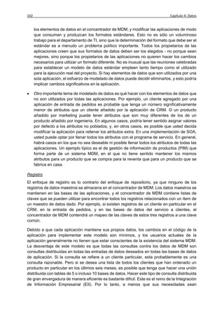 102                                                                              Capítulo 4: Datos


      los elementos de datos en el concentrador de MDM, y modificar las aplicaciones de modo
      que consuman y produzcan los formatos estándares. Esto no es sólo un voluminoso
      trabajo para el departamento de TI, sino que la determinación del formato que debe ser el
      estándar es a menudo un problema político importante. Todos los propietarios de las
      aplicaciones creen que sus formatos de datos deben ser los elegidos - no porque sean
      mejores, sino porque los propietarios de las aplicaciones no quieren hacer los cambios
      necesarios para utilizar un formato diferente. No es inusual que las reuniones celebradas
      para establecer un modelo de datos estándar empleen tanto tiempo como el utilizado
      para la ejecución real del proyecto. Si hay elementos de datos que son utilizados por una
      sola aplicación, el esfuerzo de modelado de datos puede decidir eliminarlos, y esto podría
      implicar cambios significativos en la aplicación.

     Otro importante tema de modelado de datos es qué hacer con los elementos de datos que
      no son utilizados por todas las aplicaciones. Por ejemplo, un cliente agregado por una
      aplicación de entrada de pedidos es probable que tenga un número significativamente
      menor de atributos que un cliente añadido por la aplicación de CRM. O un producto
      añadido por marketing puede tener atributos que son muy diferentes de los de un
      producto añadido por ingeniería. En algunos casos, podría tener sentido asignar valores
      por defecto a los atributos no poblados, y, en otros casos, es posible que usted decida
      modificar la aplicación para rellenar los atributos extra. En una implementación de SOA,
      usted puede optar por llenar todos los atributos con el programa de servicio. En general,
      habrá casos en los que no sea deseable ni posible llenar todos los atributos de todas las
      aplicaciones. Un ejemplo típico es el de gestión de información de productos (PIM) que
      forma parte de un sistema MDM, en el que no tiene sentido mantener los mismos
      atributos para un producto que se compra para la reventa que para un producto que se
      fabrica en casa.

Registro
El enfoque de registro es lo contrario del enfoque de repositorio, ya que ninguno de los
registros de datos maestros se almacena en el concentrador de MDM. Los datos maestros se
mantienen en las bases de las aplicaciones, y el concentrador de MDM contiene listas de
claves que se pueden utilizar para encontrar todos los registros relacionados con un ítem de
un maestro de datos dado. Por ejemplo, si existen registros de un cliente en particular en el
CRM, en la entrada de pedidos, y en las bases de datos del servicio a clientes, el
concentrador de MDM contendrá un mapeo de las claves de estos tres registros a una clave
común.

Debido a que cada aplicación mantiene sus propios datos, los cambios en el código de la
aplicación para implementar este modelo son mínimos, y los usuarios actuales de la
aplicación generalmente no tienen que estar conscientes de la existencia del sistema MDM.
La desventaja de este modelo es que todas las consultas contra los datos de MDM son
consultas distribuidas en todas las entradas de datos deseados en todas las bases de datos
de aplicación. Si la consulta se refiere a un cliente particular, esta probablemente es una
consulta razonable. Pero si se desea una lista de todos los clientes que han ordenado un
producto en particular en los últimos seis meses, es posible que tenga que hacer una unión
distribuida con tablas de 5 o incluso 10 bases de datos. Hacer este tipo de consulta distribuida
de gran envergadura de manera eficiente es bastante difícil. Este es el reino de la Integración
de Información Empresarial (EII). Por lo tanto, a menos que sus necesidades sean
 