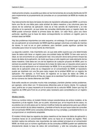 Capítulo 4: Datos                                                                          103


relativamente simples, es posible que deba ver las herramientas de consulta distribuida de EII
para implementar el procesamiento de consultas en un concentrador de MDM de modelo de
registro.

Hay básicamente dos tipos de bases de datos de repositorio utilizadas para MDM. La primera
tiene una fila de una tabla para cada entidad de datos maestros y las columnas para las
claves de los sistemas de aplicación. Este es el más sencillo de implementar y el más
eficiente en la operación, ya que todas las consultas distribuidas para un registro dado de
MDM puede comenzar desde la primera base de datos. Un valor NULL para una clave
particular, significa que la base de datos correspondiente no contiene un registro para la
entidad dada del MDM.

Hay dos problemas importantes con este esquema, sin embargo. En primer lugar, la adición
de una aplicación al concentrador de MDM significa agregar columnas a la tabla de macheo
de claves, lo cual no es un gran problema, pero también puede significar cambiar las
consultas para incluir la nueva fuente de información.

La segunda cuestión, más importante aún, es que este estilo supone que una determinada
base de datos sólo tiene un registro para una entidad dada del MDM. Si bien esto sería lo
ideal, es raro encontrarlo en una aplicación real. Una solución obvia sería primero limpiar las
bases de datos de la aplicación, de modo que haya un sólo registro por cada elemento de los
datos maestros. Este debe ser uno de los objetivos de cualquier proyecto de MDM, pero no
siempre es posible hacer que la limpieza de la base de datos sea un requisito previo para la
inclusión de una aplicación en el concentrador de MDM. Si no es práctico limpiar la base de
datos de la aplicación antes de su integración en el concentrador de MDM, el repositorio
puede ser diseñado con una fila para cada mapeo de la entidad MDM con un registro de
aplicación. Por ejemplo, si Ford tiene 20 registros en la base de datos de CRM, el
concentrador de MDM tendría 20 filas de mapeo de la identidad Ford del MDM con cada uno
de los números de cliente diferentes del CRM.

Este estilo resulta en consultas mucho más complejas y también plantea ciertos problemas,
por ejemplo, cómo lidiar con 10 direcciones diferentes para el mismo cliente. En cualquier
caso, podría ser un paso necesario en la evolución de su solución MDM. Saber que hay 20
registros de CRM para Ford es un primer paso necesario para consolidarlos en un registro
único.

Modelo híbrido
Como su nombre indica, el modelo híbrido incluye características de ambos modelos, el de
repositorio y el de registro. Este, por su parte, reconoce que, en la mayoría de los casos, no
es práctico (en el corto plazo por lo menos) modificar todas las aplicaciones para que utilicen
una única versión de los datos maestros, y también el hecho de que hacer todas las consultas
del concentrador MDM como consultas distribuidas es muy complejo, y probablemente no va
a proporcionar un rendimiento aceptable.

El modelo híbrido deja los registros de datos maestros en las bases de datos de aplicación y
mantiene llaves en el concentrador MDM, como se hace en el modelo de registro. Pero
también replica los atributos más importantes de cada entidad principal en el concentrador
MDM, de modo que un número significativo de las consultas al MDM pueden ser satisfechas
directamente desde la base de datos del concentrador, y sólo las consultas que hacen
 