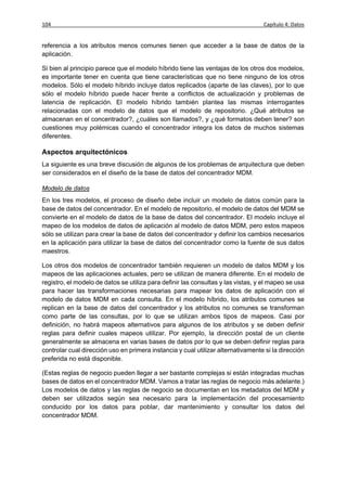 104                                                                               Capítulo 4: Datos


referencia a los atributos menos comunes tienen que acceder a la base de datos de la
aplicación.

Si bien al principio parece que el modelo híbrido tiene las ventajas de los otros dos modelos,
es importante tener en cuenta que tiene características que no tiene ninguno de los otros
modelos. Sólo el modelo híbrido incluye datos replicados (aparte de las claves), por lo que
sólo el modelo híbrido puede hacer frente a conflictos de actualización y problemas de
latencia de replicación. El modelo híbrido también plantea las mismas interrogantes
relacionadas con el modelo de datos que el modelo de repositorio. ¿Qué atributos se
almacenan en el concentrador?, ¿cuáles son llamados?, y ¿qué formatos deben tener? son
cuestiones muy polémicas cuando el concentrador integra los datos de muchos sistemas
diferentes.

Aspectos arquitectónicos
La siguiente es una breve discusión de algunos de los problemas de arquitectura que deben
ser considerados en el diseño de la base de datos del concentrador MDM.

Modelo de datos
En los tres modelos, el proceso de diseño debe incluir un modelo de datos común para la
base de datos del concentrador. En el modelo de repositorio, el modelo de datos del MDM se
convierte en el modelo de datos de la base de datos del concentrador. El modelo incluye el
mapeo de los modelos de datos de aplicación al modelo de datos MDM, pero estos mapeos
sólo se utilizan para crear la base de datos del concentrador y definir los cambios necesarios
en la aplicación para utilizar la base de datos del concentrador como la fuente de sus datos
maestros.

Los otros dos modelos de concentrador también requieren un modelo de datos MDM y los
mapeos de las aplicaciones actuales, pero se utilizan de manera diferente. En el modelo de
registro, el modelo de datos se utiliza para definir las consultas y las vistas, y el mapeo se usa
para hacer las transformaciones necesarias para mapear los datos de aplicación con el
modelo de datos MDM en cada consulta. En el modelo híbrido, los atributos comunes se
replican en la base de datos del concentrador y los atributos no comunes se transforman
como parte de las consultas, por lo que se utilizan ambos tipos de mapeos. Casi por
definición, no habrá mapeos alternativos para algunos de los atributos y se deben definir
reglas para definir cuales mapeos utilizar. Por ejemplo, la dirección postal de un cliente
generalmente se almacena en varias bases de datos por lo que se deben definir reglas para
controlar cual dirección uso en primera instancia y cual utilizar alternativamente si la dirección
preferida no está disponible.

(Estas reglas de negocio pueden llegar a ser bastante complejas si están integradas muchas
bases de datos en el concentrador MDM. Vamos a tratar las reglas de negocio más adelante.)
Los modelos de datos y las reglas de negocio se documentan en los metadatos del MDM y
deben ser utilizados según sea necesario para la implementación del procesamiento
conducido por los datos para poblar, dar mantenimiento y consultar los datos del
concentrador MDM.
 