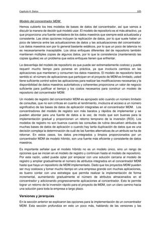 Capítulo 4: Datos                                                                           105


Modelo del concentrador MDM
Hemos cubierto los tres modelos de bases de datos del concentrador, así que vamos a
discutir la manera de decidir qué modelo usar. El modelo de repositorio es el más atractivo, ya
que proporciona una fuente verdadera de los datos maestros que siempre está actualizada y
consistente. Las otras opciones incluyen la replicación de datos, por lo que suele haber un
poco de latencia entre las actualizaciones de datos y las actualizaciones del concentrador.
Los datos maestros son por lo general bastante estáticos, por lo que un poco de latencia no
es necesariamente inaceptable. Los otros enfoques diferentes del de repositorio también
mantienen múltiples copias de algunos datos, por lo que la consistencia (manteniendo las
copias iguales) es un problema que estos enfoques tienen que enfrentar.

La desventaja del modelo de repositorio es que puede ser extremadamente costoso y puede
requerir mucho tiempo para ponerse en práctica, ya que involucra cambios en las
aplicaciones que mantienen y consumen los datos maestros. El modelo de repositorio tiene
sentido si: el número de aplicaciones que participan en el proyecto de MDM es limitado, usted
tiene suficiente control sobre las aplicaciones para realizar las modificaciones necesarias y la
disponibilidad de datos maestros autoritativos y coherentes proporciona un valor de negocio
suficiente para justificar el tiempo y los costos necesarios para construir un modelo de
repositorio del concentrador MDM.

Un modelo de registro del concentrador MDM es apropiado sólo cuando un número limitado
de consultas, que no son críticas en cuanto al rendimiento, involucra el acceso a un número
significativo de las bases de datos de aplicación integradas en el concentrador MDM. Los
concentradores del modelo de registro son más baratos y rápidos de implementar y se
pueden abordar para una fuente de datos a la vez, de modo que son buenas para la
implementación gradual y proporcionan un retorno temprano de la inversión (ROI). Los
modelos de registro no son buenos cuando las consultas de rutina devuelven atributos de
muchas bases de datos de aplicación o cuando hay tanta duplicación de datos que es una
decisión compleja la determinación de cuál de las fuentes alternativas de un atributo se ha de
retornar. En estos casos, los datos pre-integrados y limpios proporcionados por un
concentrador MDM de modelo híbrido, son una fuente más eficiente y consistente de datos
maestros.

Es importante señalar que el modelo híbrido no es un modelo único, sino un rango de
opciones que se inician en el modelo de registro y continúan hasta el modelo de repositorio.
Por esta razón, usted puede optar por empezar con una solución cercana al modelo de
registro y ampliar gradualmente el número de atributos integrados en el concentrador MDM
hasta que haya un repositorio de MDM implementado. Dado que los proyectos MDM pueden
ser muy costosos y tomar mucho tiempo en una empresa grande con muchas aplicaciones,
es bueno contar con una estrategia que permita realizar la implementación de forma
incremental, aumentando gradualmente el número de atributos almacenados en el
concentrador y adicionando progresivamente aplicaciones al concentrador. Esto le permite
lograr un retorno de la inversión rápido para el proyecto de MDM, con un claro camino hacia
una solución para toda la empresa a largo plazo.

Versiones y jerarquías
En la sección anterior se explicaron las opciones para la implementación de un concentrador
MDM. Esta sección profundiza en esto un poco más, hablando de las versiones y las
 