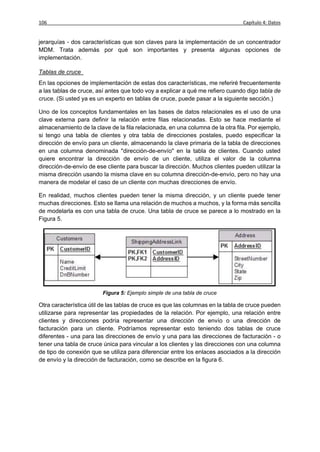 106                                                                             Capítulo 4: Datos


jerarquías - dos características que son claves para la implementación de un concentrador
MDM. Trata además por qué son importantes y presenta algunas opciones de
implementación.

Tablas de cruce
En las opciones de implementación de estas dos características, me referiré frecuentemente
a las tablas de cruce, así antes que todo voy a explicar a qué me refiero cuando digo tabla de
cruce. (Si usted ya es un experto en tablas de cruce, puede pasar a la siguiente sección.)

Uno de los conceptos fundamentales en las bases de datos relacionales es el uso de una
clave externa para definir la relación entre filas relacionadas. Esto se hace mediante el
almacenamiento de la clave de la fila relacionada, en una columna de la otra fila. Por ejemplo,
si tengo una tabla de clientes y otra tabla de direcciones postales, puedo especificar la
dirección de envío para un cliente, almacenando la clave primaria de la tabla de direcciones
en una columna denominada "dirección-de-envío" en la tabla de clientes. Cuando usted
quiere encontrar la dirección de envío de un cliente, utiliza el valor de la columna
dirección-de-envío de ese cliente para buscar la dirección. Muchos clientes pueden utilizar la
misma dirección usando la misma clave en su columna dirección-de-envío, pero no hay una
manera de modelar el caso de un cliente con muchas direcciones de envío.

En realidad, muchos clientes pueden tener la misma dirección, y un cliente puede tener
muchas direcciones. Esto se llama una relación de muchos a muchos, y la forma más sencilla
de modelarla es con una tabla de cruce. Una tabla de cruce se parece a lo mostrado en la
Figura 5.




                         Figura 5: Ejemplo simple de una tabla de cruce

Otra característica útil de las tablas de cruce es que las columnas en la tabla de cruce pueden
utilizarse para representar las propiedades de la relación. Por ejemplo, una relación entre
clientes y direcciones podría representar una dirección de envío o una dirección de
facturación para un cliente. Podríamos representar esto teniendo dos tablas de cruce
diferentes - una para las direcciones de envío y una para las direcciones de facturación - o
tener una tabla de cruce única para vincular a los clientes y las direcciones con una columna
de tipo de conexión que se utiliza para diferenciar entre los enlaces asociados a la dirección
de envío y la dirección de facturación, como se describe en la figura 6.
 