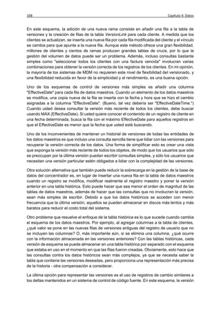 108                                                                                Capítulo 4: Datos


En este esquema, la adición de una nueva rama consiste en añadir una fila a la tabla de
versiones y la creación de filas de la tabla VersionLink para cada cliente. A medida que los
clientes se actualizan, se inserta una nueva fila por cada fila modificada del cliente y el vínculo
se cambia para que apunte a la nueva fila. Aunque este método ofrece una gran flexibilidad,
millones de clientes y cientos de ramas producen grandes tablas de cruce, por lo que la
gestión del volumen de datos puede ser un problema. Además, incluso consultas bastante
simples como "seleccionar todos los clientes con una factura vencida" involucran varias
combinaciones para obtener la versión correcta de los registros de los clientes. En mi opinión,
la mayoría de los sistemas de MDM no requieren este nivel de flexibilidad del versionado, y
una flexibilidad reducida en favor de la simplicidad y el rendimiento, es una buena opción.

Uno de los esquemas de control de versiones más simples es añadir una columna
"EffectiveDate" para cada fila de datos maestros. Cuando un elemento de los datos maestros
se modifica, una copia nueva de la fila se inserta con la fecha y hora que se hizo el cambio
asignadas a la columna "EffectiveDate". (Bueno, tal vez debería ser "EffectiveDateTime.")
Cuando usted desea consultar la versión más reciente de todos los clientes, debe buscar
usando MAX (EffectiveDate). Si usted quiere conocer el contenido de un registro de cliente en
una fecha determinada, busca la fila con el máximo EffectiveDate para aquellos registros en
que el EffectiveDate es menor que la fecha que usted está buscando.

Uno de los inconvenientes de mantener un historial de versiones de todas las entidades de
los datos maestros es que incluso una consulta sencilla tiene que lidiar con las versiones para
recuperar la versión correcta de los datos. Una forma de simplificar esto es crear una vista
que exponga la versión más reciente de todos los objetos, de modo que los usuarios que sólo
se preocupan por la última versión puedan escribir consultas simples, y sólo los usuarios que
necesitan una versión particular estén obligados a lidiar con la complejidad de las versiones.

Otra solución alternativa que también puede reducir la sobrecarga en la gestión de la base de
datos del concentrador es, en lugar de insertar una nueva fila en la tabla de datos maestros
cuando un registro se modifica, modificar realmente el registro maestro y poner la versión
anterior en una tabla histórica. Esto puede hacer que sea menor el orden de magnitud de las
tablas de datos maestros, además de hacer que las consultas que no involucran la versión,
sean más simples de escribir. Debido a que los datos históricos se acceden con menor
frecuencia que la última versión, aquellos se pueden almacenar en discos más lentos y más
baratos para reducir el costo total del sistema.

Otro problema que resuelve el enfoque de la tabla histórica es lo que sucede cuando cambia
el esquema de los datos maestros. Por ejemplo, al agregar columnas a la tabla de clientes,
¿qué valor se pone en las nuevas filas de versiones antiguas del registro de usuario que no
se incluyen las columnas? O, más importante aún, si se elimina una columna, ¿qué ocurre
con la información almacenada en las versiones anteriores? Con las tablas históricas, cada
versión de esquema se puede almacenar en una tabla histórica por separado con el esquema
que estaba en uso en el momento en que las filas fueron creadas. Obviamente, esto hace que
las consultas contra los datos históricos sean más complejos, ya que se necesita saber la
tabla que contiene las versiones deseadas, pero proporciona una representación más precisa
de la historia - otra compensación a considerar.

La última opción para representar las versiones es el uso de registros de cambio similares a
los deltas mantenidos en un sistema de control de código fuente. En este esquema, la versión
 