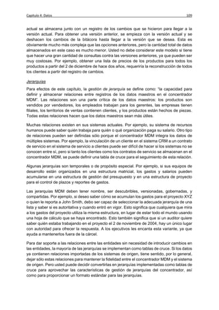 Capítulo 4: Datos                                                                            109


actual se almacena junto con un registro de los cambios que se hicieron para llegar a la
versión actual. Para obtener una versión anterior, se empieza con la versión actual y se
deshacen los cambios de la bitácora hasta llegar a la versión que se desea. Esta es
obviamente mucho más compleja que las opciones anteriores, pero la cantidad total de datos
almacenados en este caso es mucho menor. Usted no debe considerar este modelo si tiene
que hacer una gran cantidad de consultas contra las versiones anteriores, ya que pueden ser
muy costosas. Por ejemplo, obtener una lista de precios de los productos para todos los
productos a partir del 2 de diciembre de hace dos años, requeriría la reconstrucción de todos
los clientes a partir del registro de cambios.

Jerarquías
Para efectos de este capítulo, la gestión de jerarquía se define como: “la capacidad para
definir y almacenar relaciones entre registros de los datos maestros en el concentrador
MDM”. Las relaciones son una parte crítica de los datos maestros: los productos son
vendidos por vendedores, los empleados trabajan para los gerentes, las empresas tienen
filiales, los territorios de ventas contienen clientes, y los productos están hechos de piezas.
Todas estas relaciones hacen que los datos maestros sean más útiles.

Muchas relaciones existen en sus sistemas actuales. Por ejemplo, su sistema de recursos
humanos puede saber quién trabaja para quién o qué organización paga su salario. Otro tipo
de relaciones pueden ser definidas sólo porque el concentrador MDM integra los datos de
múltiples sistemas. Por ejemplo, la vinculación de un cliente en el sistema CRM a un contrato
de servicio en el sistema de servicio a clientes puede ser difícil de hacer si los sistemas no se
conocen entre sí, pero si tanto los clientes como los contratos de servicio se almacenan en el
concentrador MDM, se puede definir una tabla de cruce para el seguimiento de esta relación.

Algunas jerarquías son temporales o de propósito especial. Por ejemplo, si sus equipos de
desarrollo están organizados en una estructura matricial, los gastos y salarios pueden
acumularse en una estructura de gestión del presupuesto y en una estructura de proyecto
para el control de plazos y reportes de gastos.

Las jerarquías MDM deben tener nombre, ser descubribles, versionadas, gobernadas, y
compartidas. Por ejemplo, si deseo saber cómo se acumulan los gastos para el proyecto XYZ
o quien le reporta a John Smith, debo ser capaz de seleccionar la adecuada jerarquía de una
lista y saber si es autoritativa y cuando entró en vigor. Esto significa que cualquiera que mira
a los gastos del proyecto utiliza la misma estructura, en lugar de estar todo el mundo usando
una hoja de cálculo que se haya encontrado. Esto también significa que si un auditor quiere
saber quién estaba trabajando en el proyecto el 2 de noviembre de 2004, hay un único lugar
con autoridad para ofrecer la respuesta. A los ejecutivos les encanta esta variante, ya que
ayuda a mantenerlos fuera de la cárcel.

Para dar soporte a las relaciones entre las entidades sin necesidad de introducir cambios en
las entidades, la mayoría de las jerarquías se implementan como tablas de cruce. Si los datos
ya contienen relaciones importadas de los sistemas de origen, tiene sentido, por lo general,
dejar sólo estas relaciones para mantener la fidelidad entre el concentrador MDM y el sistema
de origen. Pero usted puede decidir convertirlas en jerarquías implementadas como tablas de
cruce para aprovechar las características de gestión de jerarquías del concentrador, así
como para proporcionar un formato estándar para las jerarquías.
 