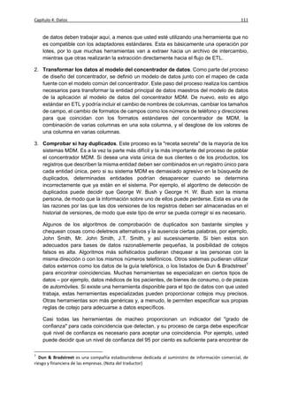Capítulo 4: Datos                                                                                 111


    de datos deben trabajar aquí, a menos que usted esté utilizando una herramienta que no
    es compatible con los adaptadores estándares. Esta es básicamente una operación por
    lotes, por lo que muchas herramientas van a extraer hacia un archivo de intercambio,
    mientras que otras realizarán la extracción directamente hacia el flujo de ETL.

2. Transformar los datos al modelo del concentrador de datos. Como parte del proceso
   de diseño del concentrador, se definió un modelo de datos junto con el mapeo de cada
   fuente con el modelo común del concentrador. Este paso del proceso realiza los cambios
   necesarios para transformar la entidad principal de datos maestros del modelo de datos
   de la aplicación al modelo de datos del concentrador MDM. De nuevo, esto es algo
   estándar en ETL y podría incluir el cambio de nombres de columnas, cambiar los tamaños
   de campo, el cambio de formatos de campos como los números de teléfono y direcciones
   para que coincidan con los formatos estándares del concentrador de MDM, la
   combinación de varias columnas en una sola columna, y el desglose de los valores de
   una columna en varias columnas.

3. Comprobar si hay duplicados. Este proceso es la "receta secreta" de la mayoría de los
   sistemas MDM. Es a la vez la parte más difícil y la más importante del proceso de poblar
   el concentrador MDM. Si desea una vista única de sus clientes o de los productos, los
   registros que describen la misma entidad deben ser combinados en un registro único para
   cada entidad única, pero si su sistema MDM es demasiado agresivo en la búsqueda de
   duplicados, determinadas entidades podrían desaparecer cuando se determina
   incorrectamente que ya están en el sistema. Por ejemplo, el algoritmo de detección de
   duplicados puede decidir que George W. Bush y George H. W. Bush son la misma
   persona, de modo que la información sobre uno de ellos puede perderse. Esta es una de
   las razones por las que las dos versiones de los registros deben ser almacenadas en el
   historial de versiones, de modo que este tipo de error se pueda corregir si es necesario.

    Algunos de los algoritmos de comprobación de duplicados son bastante simples y
    chequean cosas como deletreos alternativos y la ausencia ciertas palabras, por ejemplo,
    John Smith, Mr. John Smith, J.T. Smith, y así sucesivamente. Si bien estos son
    adecuados para bases de datos razonablemente pequeñas, la posibilidad de cotejos
    falsos es alta. Algoritmos más sofisticados pudieran chequear a las personas con la
    misma dirección o con los mismos números telefónicos. Otros sistemas pudieran utilizar
    datos externos como los datos de la guía telefónica, o los listados de Dun & Bradstreet7
    para encontrar coincidencias. Muchas herramientas se especializan en ciertos tipos de
    datos – por ejemplo, datos médicos de los pacientes, de bienes de consumo, o de piezas
    de automóviles. Si existe una herramienta disponible para el tipo de datos con que usted
    trabaja, estas herramientas especializadas pueden proporcionar cotejos muy precisos.
    Otras herramientas son más genéricas y, a menudo, le permiten especificar sus propias
    reglas de cotejo para adecuarse a datos específicos.

    Casi todas las herramientas de macheo proporcionan un indicador del "grado de
    confianza" para cada coincidencia que detectan, y su proceso de carga debe especificar
    qué nivel de confianza es necesario para aceptar una coincidencia. Por ejemplo, usted
    puede decidir que un nivel de confianza del 95 por ciento es suficiente para encontrar de

7
   Dun & Bradstreet es una compañía estadounidense dedicada al suministro de información comercial, de
riesgo y financiera de las empresas. (Nota del traductor)
 