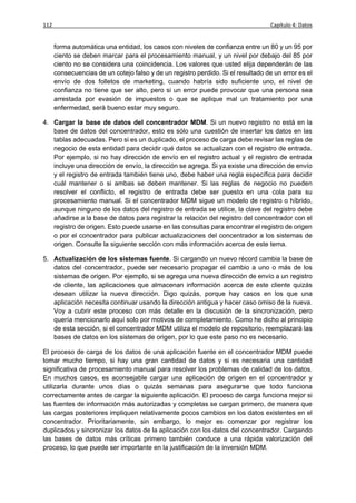 112                                                                                Capítulo 4: Datos


      forma automática una entidad, los casos con niveles de confianza entre un 80 y un 95 por
      ciento se deben marcar para el procesamiento manual, y un nivel por debajo del 85 por
      ciento no se considera una coincidencia. Los valores que usted elija dependerán de las
      consecuencias de un cotejo falso y de un registro perdido. Si el resultado de un error es el
      envío de dos folletos de marketing, cuando habría sido suficiente uno, el nivel de
      confianza no tiene que ser alto, pero si un error puede provocar que una persona sea
      arrestada por evasión de impuestos o que se aplique mal un tratamiento por una
      enfermedad, será bueno estar muy seguro.

4. Cargar la base de datos del concentrador MDM. Si un nuevo registro no está en la
   base de datos del concentrador, esto es sólo una cuestión de insertar los datos en las
   tablas adecuadas. Pero si es un duplicado, el proceso de carga debe revisar las reglas de
   negocio de esta entidad para decidir qué datos se actualizan con el registro de entrada.
   Por ejemplo, si no hay dirección de envío en el registro actual y el registro de entrada
   incluye una dirección de envío, la dirección se agrega. Si ya existe una dirección de envío
   y el registro de entrada también tiene uno, debe haber una regla específica para decidir
   cuál mantener o si ambas se deben mantener. Si las reglas de negocio no pueden
   resolver el conflicto, el registro de entrada debe ser puesto en una cola para su
   procesamiento manual. Si el concentrador MDM sigue un modelo de registro o híbrido,
   aunque ninguno de los datos del registro de entrada se utilice, la clave del registro debe
   añadirse a la base de datos para registrar la relación del registro del concentrador con el
   registro de origen. Esto puede usarse en las consultas para encontrar el registro de origen
   o por el concentrador para publicar actualizaciones del concentrador a los sistemas de
   origen. Consulte la siguiente sección con más información acerca de este tema.

5. Actualización de los sistemas fuente. Si cargando un nuevo récord cambia la base de
   datos del concentrador, puede ser necesario propagar el cambio a uno o más de los
   sistemas de origen. Por ejemplo, si se agrega una nueva dirección de envío a un registro
   de cliente, las aplicaciones que almacenan información acerca de este cliente quizás
   desean utilizar la nueva dirección. Digo quizás, porque hay casos en los que una
   aplicación necesita continuar usando la dirección antigua y hacer caso omiso de la nueva.
   Voy a cubrir este proceso con más detalle en la discusión de la sincronización, pero
   quería mencionarlo aquí solo por motivos de completamiento. Como he dicho al principio
   de esta sección, si el concentrador MDM utiliza el modelo de repositorio, reemplazará las
   bases de datos en los sistemas de origen, por lo que este paso no es necesario.

El proceso de carga de los datos de una aplicación fuente en el concentrador MDM puede
tomar mucho tiempo, si hay una gran cantidad de datos y si es necesaria una cantidad
significativa de procesamiento manual para resolver los problemas de calidad de los datos.
En muchos casos, es aconsejable cargar una aplicación de origen en el concentrador y
utilizarla durante unos días o quizás semanas para asegurarse que todo funciona
correctamente antes de cargar la siguiente aplicación. El proceso de carga funciona mejor si
las fuentes de información más autorizadas y completas se cargan primero, de manera que
las cargas posteriores impliquen relativamente pocos cambios en los datos existentes en el
concentrador. Prioritariamente, sin embargo, lo mejor es comenzar por registrar los
duplicados y sincronizar los datos de la aplicación con los datos del concentrador. Cargando
las bases de datos más críticas primero también conduce a una rápida valorización del
proceso, lo que puede ser importante en la justificación de la inversión MDM.
 