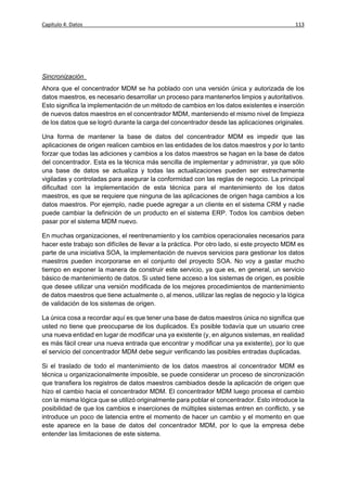 Capítulo 4: Datos                                                                           113




Sincronización
Ahora que el concentrador MDM se ha poblado con una versión única y autorizada de los
datos maestros, es necesario desarrollar un proceso para mantenerlos limpios y autoritativos.
Esto significa la implementación de un método de cambios en los datos existentes e inserción
de nuevos datos maestros en el concentrador MDM, manteniendo el mismo nivel de limpieza
de los datos que se logró durante la carga del concentrador desde las aplicaciones originales.

Una forma de mantener la base de datos del concentrador MDM es impedir que las
aplicaciones de origen realicen cambios en las entidades de los datos maestros y por lo tanto
forzar que todas las adiciones y cambios a los datos maestros se hagan en la base de datos
del concentrador. Esta es la técnica más sencilla de implementar y administrar, ya que sólo
una base de datos se actualiza y todas las actualizaciones pueden ser estrechamente
vigiladas y controladas para asegurar la conformidad con las reglas de negocio. La principal
dificultad con la implementación de esta técnica para el mantenimiento de los datos
maestros, es que se requiere que ninguna de las aplicaciones de origen haga cambios a los
datos maestros. Por ejemplo, nadie puede agregar a un cliente en el sistema CRM y nadie
puede cambiar la definición de un producto en el sistema ERP. Todos los cambios deben
pasar por el sistema MDM nuevo.

En muchas organizaciones, el reentrenamiento y los cambios operacionales necesarios para
hacer este trabajo son difíciles de llevar a la práctica. Por otro lado, si este proyecto MDM es
parte de una iniciativa SOA, la implementación de nuevos servicios para gestionar los datos
maestros pueden incorporarse en el conjunto del proyecto SOA. No voy a gastar mucho
tiempo en exponer la manera de construir este servicio, ya que es, en general, un servicio
básico de mantenimiento de datos. Si usted tiene acceso a los sistemas de origen, es posible
que desee utilizar una versión modificada de los mejores procedimientos de mantenimiento
de datos maestros que tiene actualmente o, al menos, utilizar las reglas de negocio y la lógica
de validación de los sistemas de origen.

La única cosa a recordar aquí es que tener una base de datos maestros única no significa que
usted no tiene que preocuparse de los duplicados. Es posible todavía que un usuario cree
una nueva entidad en lugar de modificar una ya existente (y, en algunos sistemas, en realidad
es más fácil crear una nueva entrada que encontrar y modificar una ya existente), por lo que
el servicio del concentrador MDM debe seguir verificando las posibles entradas duplicadas.

Si el traslado de todo el mantenimiento de los datos maestros al concentrador MDM es
técnica u organizacionalmente imposible, se puede considerar un proceso de sincronización
que transfiera los registros de datos maestros cambiados desde la aplicación de origen que
hizo el cambio hacia el concentrador MDM. El concentrador MDM luego procesa el cambio
con la misma lógica que se utilizó originalmente para poblar el concentrador. Esto introduce la
posibilidad de que los cambios e inserciones de múltiples sistemas entren en conflicto, y se
introduce un poco de latencia entre el momento de hacer un cambio y el momento en que
este aparece en la base de datos del concentrador MDM, por lo que la empresa debe
entender las limitaciones de este sistema.
 