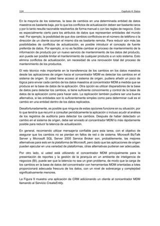 114                                                                              Capítulo 4: Datos


En la mayoría de los sistemas, la tasa de cambios en una determinada entidad de datos
maestros es bastante baja, por lo que los conflictos de actualización deben ser bastante raros
y por lo tanto resulta razonable resolverlos de forma manual o con las reglas de negocio. Esto
es especialmente cierto para los atributos de datos que representan entidades del mundo
real. Por ejemplo, la posibilidad de que dos cambios conflictivos en el número de teléfono o la
dirección de un cliente ocurran el mismo día es bastante remota. Para reducir aún más las
posibilidades de conflictos de actualización, es posible introducir el concepto de fuente
preferida de datos. Por ejemplo, si no es factible cambiar el proceso de mantenimiento de la
información de producto por un nuevo servicio de mantenimiento de los datos del producto,
aún puede ser posible limitar el mantenimiento de cualquier producto a un solo sistema. Esto
elimina conflictos de actualización, sin necesidad de una renovación total del proceso de
mantenimiento de los productos.

El reto técnico más importante en la transferencia de los cambios en los datos maestros
desde las aplicaciones de origen hacia el concentrador MDM es detectar los cambios en el
sistema de origen. Si usted tiene acceso al sistema de origen, pudiera añadir un poco de
lógica para enviar cada cambio de los datos maestros al concentrador MDM a medida que se
produce en la base de datos de la aplicación. Otra opción es utilizar disparadores de la base
de datos para detectar los cambios, si tiene suficiente conocimiento y control de la base de
datos de la aplicación como para hacer esto. La replicación también pudiera ser una buena
alternativa, si las entidades son lo suficientemente simples como para determinar cuál es el
cambio en una entidad dentro de los datos replicados.

Desafortunadamente, es posible que ninguna de estas opciones funcione en su situación, por
lo que tendría que recurrir a consultar periódicamente la aplicación o incluso acudir al análisis
de los registros de auditoría para detectar los cambios. Después de haber detectado un
cambio en el sistema de origen, debe ser enviado al concentrador MDM lo más rápidamente
posible para reducir la latencia de actualización.

En general, recomiendo utilizar mensajería confiable para esta tarea, con el objetivo de
asegurar que los cambios no se pierdan en fallos de red o de sistema. Microsoft BizTalk
Server y Microsoft SQL Server 2005 Service Broker son, probablemente, las mejores
alternativas para esto en la plataforma de Microsoft, pero dado que las aplicaciones de origen
pueden ejecutar en una variedad de plataformas, otras alternativas pudieran ser adecuadas.

Por otro lado, si usted está utilizando el concentrador MDM principalmente para la
presentación de reportes y la gestión de la jerarquía en un ambiente de inteligencia de
negocios (BI), puede ser que la latencia no sea un gran problema, de modo que la carga de
los cambios en la base de datos del concentrador con herramientas MDM orientadas a lotes
proporcionará adecuada frescura de los datos, con un nivel de sobrecarga y complejidad
significativamente menores.

La Figura 9 muestra una aplicación de CRM adicionando un cliente al concentrador MDM
llamando al Servicio CreateEntity.
 