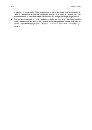 116                                                                           Capítulo 4: Datos


      entidad en el concentrador MDM actualmente no tiene una clave para la aplicación de
      CRM, la clave para la entidad de entrada se agrega a la entidad del concentrador, y la
      entidad entrante se transmite como una actualización al flujo de trabajo de aprobación.
4. Si la entrada no se encontró en el concentrador MDM, se pasa al proceso de aprobación
   como una inserción. En este punto, los tres flujos convergen de nuevo, y un flujo de
   trabajo automatizado comprueba los datos de actualización o inserción para verificar que
   cumplen con tod4( )] TJ0696 669.4 Tm[3(t)5(o, )-149(l)] TJET5[( ) 669.4 TmTBT1 0 0 1 Tm[(ent)-2(r)5(an
 