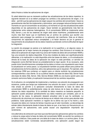 Capítulo 4: Datos                                                                           117


datos limpios a todas las aplicaciones de origen.

Si usted determina que es necesario publicar las actualizaciones de los datos maestros, la
siguiente decisión es si se deben propagar los cambios a las aplicaciones de origen, o se
debe permitir que las aplicaciones de origen saquen los cambios del concentrador. Sacar es
generalmente más fácil de implementar y administrar, pero propagar reduce el tiempo entre el
momento en que el concentrador se actualiza y el momento en que las actualizaciones están
disponibles en las aplicaciones de origen. Sacar también es generalmente más fácil de
implementar entre sistemas heterogéneos. Si el concentrador MDM se implementa sobre
SQL Server y uno de los sistemas de origen está sobre mainframe, probablemente será
mucho más fácil hacer que el mainframe lea un archivo de cambios que escribir una
aplicación para propagar los cambios en la aplicación del mainframe. Este es el clásico
compromiso de capacidad versus complejidad, y el factor decisivo es por lo general el
requerimiento de actualización de los datos maestros ponderado contra la dificultad de lograr
la integración.

La opción de propagar se parece a la replicación en la superficie y, en algunos casos, la
réplica puede ser la mejor manera de propagar los cambios. Esto funciona si el modelo de
datos de la aplicación de origen está muy cerca del modelo de datos del concentrador MDM y
hay una conexión de réplica disponible. Si los dos modelos de datos son significativamente
diferentes, si la replicación no está disponible entre las bases de datos, o si la actualización
directa de la base de datos de la aplicación de origen no está permitida, un servidor de
integración (como BizTalk Server) es probablemente la mejor opción. Si es necesario, esto
puede incluir transformaciones complejas de los datos e incluso una orquestación para hacer
la actualización en varios pasos. La orquestación también se puede utilizar para publicar las
actualizaciones de forma selectiva, sólo a las aplicaciones que lo requieran. Por ejemplo, sólo
los sistemas CRM que contienen un registro para un cliente recibirán las actualizaciones
correspondientes a ese cliente. Si va a publicar desde una base de datos SQL Server hacia
otra base de datos SQL Server, SQL Service Broker (SSB) es una buena opción para una
conexión asíncrona fiable y la aplicación transaccional de los cambios requeridos.

Si el esfuerzo y la complejidad de implementar y mantener una solución de propagación son
excesivos, puede que tenga que implementar una solución de sacar. La solución de sacar
más simple es permitir a la aplicación consultar directamente la base de datos del
concentrador MDM (o preferiblemente vistas de sólo lectura de la base de datos), para
obtener los datos requeridos. Si la cantidad de datos maestros es bastante pequeña, la
aplicación puede actualizar periódicamente sus datos maestros por completo, pero en la
mayoría de los casos, la aplicación deseará actualizar sólo lo que ha cambiado. La
introducción de columnas con marcas de tiempo es el método más común para abordar este
problema. Cada aplicación mantiene un registro de la última vez que lo ha hecho y solo
recupera los datos con marcas de tiempo mayores que el valor recordado. La desventaja de
extraer datos directamente desde la base de datos es que, si se hace con frecuencia por un
gran número de aplicaciones, esto puede causar una degradación importante del
rendimiento.

Una alternativa de extracción que hace que sea fácil para las aplicaciones aplicar los cambios
y reduce la carga sobre la base de datos del concentrador MDM, es escribir los cambios en
un diario o bitácora. Esta puede ser una tabla de la base de datos o un archivo plano. Si las
actualizaciones están numeradas secuencialmente, una aplicación puede seguir las
 