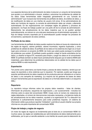120                                                                             Capítulo 4: Datos


Los aspectos técnicos de la administración de datos involucran un conjunto de herramientas
que ayudan a un administrador a buscar, analizar y solucionar los problemas de calidad de
los datos. Estas herramientas están integradas generalmente en una "consola de
administración" que incorpora las herramientas de perfilado de datos, de análisis de datos, y
de modificación de datos en una interfaz de usuario (UI) única. Si los administradores de
datos son hombres de negocio, la consola de administración debe ser simple y altamente
automatizada. En las organizaciones con complejas reglas de gobierno y procesos de
aprobación, los flujos de trabajo pueden ser una parte útil de la consola de administración.
Básicamente, las actualizaciones de los datos maestros que no se pueden aprobar
automáticamente, se colocan en una cola para resolverse por el administrador apropiado. Un
flujo de trabajo humano soportado por la automatización puede manejar los procesos de
enrutamiento y aprobación de estos cambios.

Perfilado de los datos
Las herramientas de perfilado de datos pueden explorar los datos en busca de violaciones de
las reglas de negocio, valores perdidos, valores incorrectos, registros duplicados, y otros
problemas de calidad de datos. El perfilado de los datos en los sistemas de origen es un buen
lugar para comenzar un proyecto de MDM, de modo que usted pueda averiguar la cantidad
de problemas que existen. El perfilado puede ayudarle a elegir la fuente autoritativa de los
datos y a diseñar la lógica ETL necesaria para limpiar y cargar los datos en el concentrador
MDM. El perfilado también se debe hacer periódicamente después que el sistema MDM esté
implantado, para determinar los problemas relacionados con la calidad de los datos que el
sistema MDM no está resolviendo.

Exportación
Tan pronto como usted tiene una fuente limpia y precisa de datos maestros, tendrá que ser
capaz de exportarla a otros sistemas que lo requieran. Por ejemplo, puede que tenga que
exportar periódicamente los datos maestros de los productos para ser utilizados en un banco
de datos o una campaña de marketing. (La mayoría de los gestores de bases de datos
incluyen herramientas para la exportación de datos en un formato determinado o un esquema
XML)

Reportería
La reportería incluye informes sobre los propios datos maestros - listas de clientes,
información de productos, esquemas de organización, y así sucesivamente - incluidos los
informes sobre la salud del concentrador MDM. Cosas como el número de violaciones de
reglas detectadas, el número de intervenciones manuales necesarias, y la latencia media de
las actualizaciones de los datos maestros, ayudará a la organización de TI a descubrir los
problemas lo suficientemente temprano para evitar problemas mayores. Un sistema de
información sólido que produce reportes "enlatados" y permite al usuario diseñar sus propios
informes es una parte importante del concentrador MDM.

Flujos de trabajo y reglas de negocio
Un motor de reglas de negocio es fundamental para el éxito de un concentrador MDM. En
muchos casos, las reglas son establecidas por administradores de datos relativamente poco
sofisticados, por lo que un sencillo asistente o una interfaz de usuario para la elaboración de
 