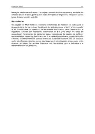 Capítulo 4: Datos                                                                        121


las reglas pueden ser suficientes. Las reglas a menudo implican recuperar y manipular los
datos de la base de datos, por lo que un motor de reglas que tenga buena integración con las
bases de datos también sería útil.

Herramientas
Un proyecto de MDM también necesitará herramientas de modelado de datos para el
almacenamiento de los modelos de datos de las aplicaciones de origen y el concentrador
MDM. Si usted tiene un repositorio, la herramienta de modelado debe integrarse con el
repositorio. También son necesarias herramientas de ETL para cargar los datos del
concentrador, herramientas de calidad de datos, herramientas de creación de perfiles y
herramientas de integración de aplicaciones. Si el concentrador utiliza un modelo de registro
o híbrido, una herramienta de consulta distribuida puede ser necesaria para las consultas
contra las entidades maestras, cuando algunas partes de los datos estén almacenadas en los
sistemas de origen. Se requiere finalmente una herramienta para la definición y el
mantenimiento de las jerarquías.
 
